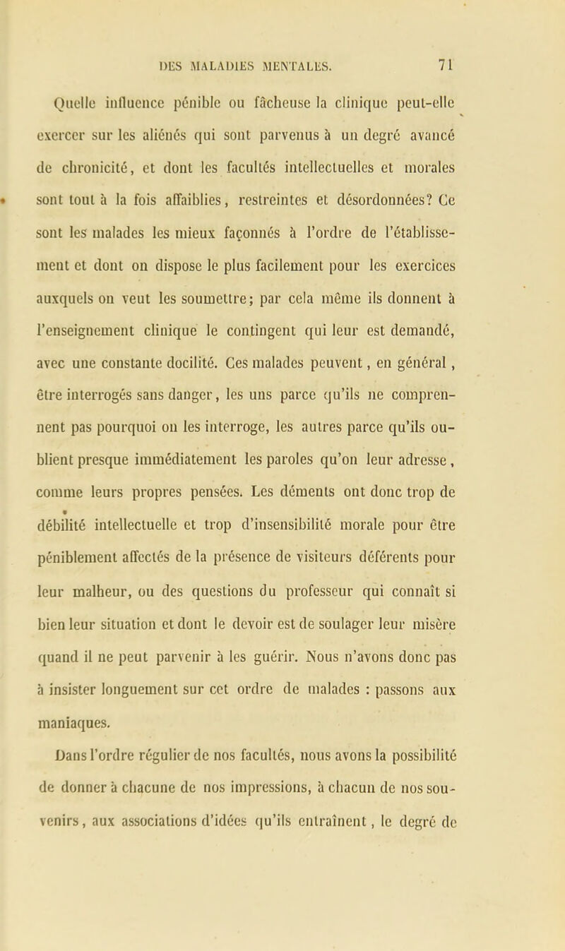 Quelle influence pénible ou fâcheuse la clinique peut-elle exercer sur les aliénés qui sont parvenus à un degré avancé de chronicité, et dont les facultés intellectuelles et morales sont tout à la fois affaiblies, restreintes et désordonnées? Ce sont les malades les mieux façonnés h l’ordre de l’établisse- ment et dont on dispose le plus facilement pour les exercices auxquels on veut les soumettre; par cela môme ils donnent ü l’enseignement clinique le contingent qui leur est demandé, avec une constante docilité. Ces malades peuvent, en général, être interrogés sans danger, les uns parce qu’ils ne compren- nent pas pourquoi on les interroge, les autres parce qu’ils ou- blient presque immédiatement les paroles qu’on leur adresse, comme leurs propres pensées. Les déments ont donc trop de débilité intellectuelle et trop d’insensibilité morale pour être péniblement affectés de la présence de visiteurs déférents pour leur malheur, ou des questions du professeur qui connaît si bien leur situation et dont le devoir est de soulager leur misère quand il ne peut parvenir à les guérir. Nous n’avons donc pas à insister longuement sur cet ordre de malades : passons aux maniaques. Dans l’ordre régulier de nos facultés, nous avons la possibilité de donner à chacune de nos impressions, à chacun de nos sou- venirs, aux associations d’idées qu’ils entraînent, le degré de