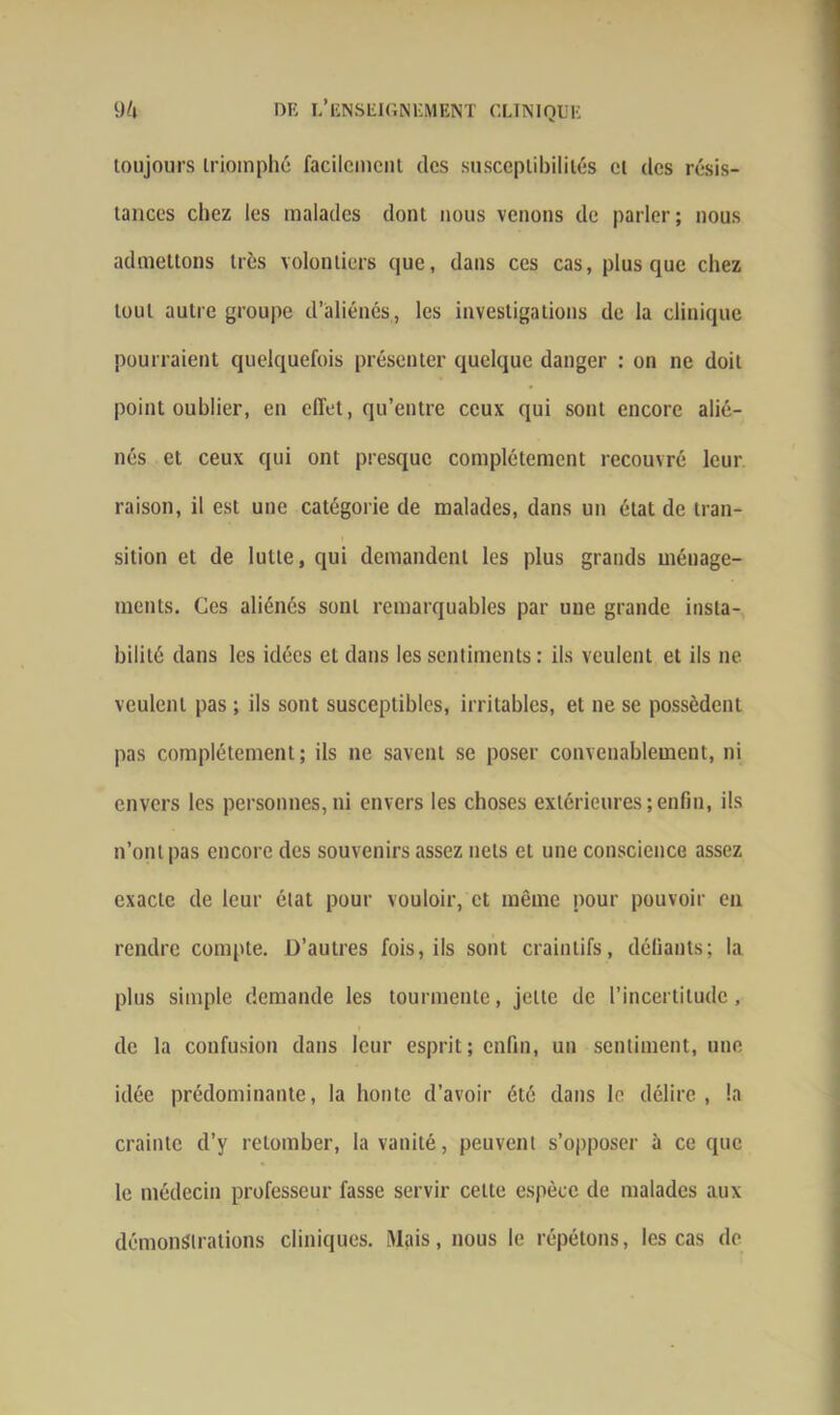 toujours triomphé facilement des susceptibilités et des résis- tances chez les malades dont nous venons de parler ; nous admettons très volontiers que, dans ces cas, plus que chez tout autre groupe d’aliénés, les investigations de la clinique pourraient quelquefois présenter quelque danger : on ne doit point oublier, en effet, qu’entre ceux qui sont encore alié- nés et ceux qui ont presque complètement recouvré leur raison, il est une catégorie de malades, dans un état de tran- sition et de lutte, qui demandent les plus grands ménage- ments. Ces aliénés sont remarquables par une grande insta- bilité dans les idées et dans les sentiments : ils veulent et ils ne veulent pas ; ils sont susceptibles, irritables, et ne se possèdent pas complètement; ils ne savent se poser convenablement, ni envers les personnes,ni envers les choses extérieures;enfin, ils n’ont pas encore des souvenirs assez nets et une conscience assez exacte de leur état pour vouloir, et même pour pouvoir en rendre compte. D’autres fois, ils sont craintifs, déliants; la plus simple demande les tourmente, jette de l’incertitude, de la confusion dans leur esprit; enfin, un sentiment, une idée prédominante, la honte d’avoir été dans le délire, la crainte d’y retomber, la vanité, peuvent s’opposer à ce que le médecin professeur fasse servir celte espèce de malades aux démonstrations cliniques. [Mais, nous le répétons, les cas de