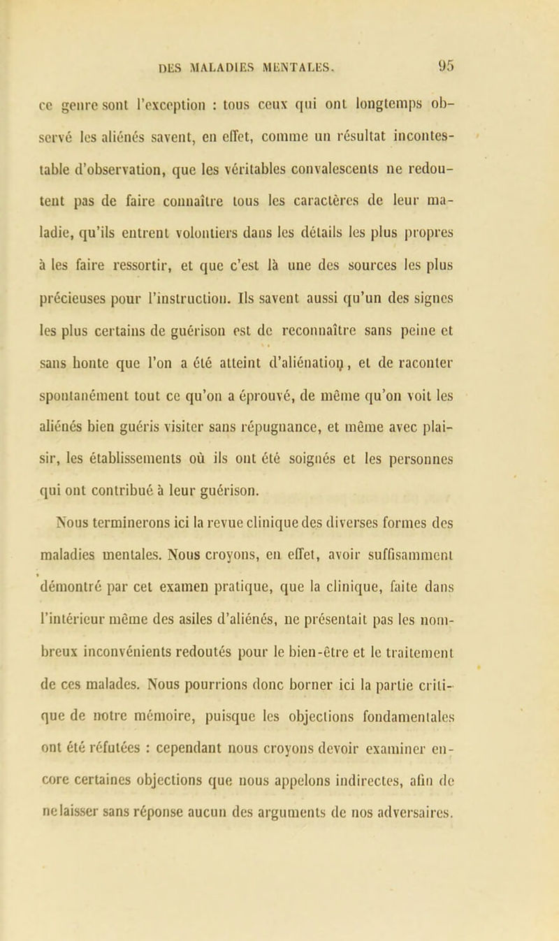ce genre sont l’exception : tous ceux qui ont longtemps ob- servé les aliénés savent, en effet, comme un résultat incontes- table d’observation, que les véritables convalescents ne redou- tent pas de faire connaître tous les caractères de leur ma- ladie, qu’ils entrent volontiers dans les détails les plus propres à les faire ressortir, et que c’est là une des sources les plus précieuses pour l’instruction. Ils savent aussi qu’un des signes les plus certains de guérison est de reconnaître sans peine et sans honte que l’on a été atteint d’aliénatioq, et de raconter spontanément tout ce qu’on a éprouvé, de même qu’on voit les aliénés bien guéris visiter sans répugnance, et même avec plai- sir, les établissements où ils ont été soignés et les personnes qui ont contribué à leur guérison. Nous terminerons ici la revue clinique des diverses formes des maladies mentales. Nous croyons, en effet, avoir suffisamment démontré par cet examen pratique, que la clinique, faite dans l’intérieur même des asiles d’aliénés, ne présentait pas les nom- breux inconvénients redoutés pour le bien-être et le traitement de ces malades. Nous pourrions donc borner ici la partie criti- que de notre mémoire, puisque les objections fondamentales ont été réfutées : cependant nous croyons devoir examiner en- core certaines objections que nous appelons indirectes, afin de ne laisser sans réponse aucun des arguments de nos adversaires.