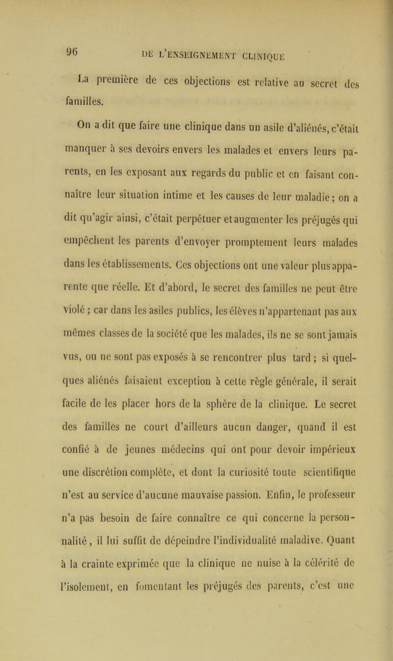 La première de ces objections est relative au secret des familles. On a dit que faire une clinique dans un asile d’aliénés, c’était manquer à ses devoirs envers les malades et envers leurs pa- rents, en les exposant aux regards du public cl en faisant con- naître leur situation intime et les causes de leur maladie; on a dit qu’agir ainsi, c’était perpétuer et augmenter les préjugés qui empêchent les parents d’envoyer promptement leurs malades dans les établissements. Ces objections ont une valeur plus appa- rente que réelle. Et d’abord, le secret des familles ne peut être violé ; car dans les asiles publics, les élèves n’appartenant pas aux mêmes classes de la société que les malades, ils ne se sont jamais vus, ou ne sont pas exposés à se rencontrer plus tard ; si quel- ques aliénés Elisaient exception à celte règle générale, il serait facile de les placer hors de la sphère de la clinique. Le secret des familles ne court d’ailleurs aucun danger, quand il est confié à de jeunes médecins qui ont pour devoir impérieux une discrétion complète, et dont la curiosité toute scientifique n’est au service d’aucune mauvaise passion. Enfin, le professeur n’a pas besoin de faire connaître ce qui concerne la person- nalité, il lui suffit de dépeindre l’individualité maladive. Quant à la crainte exprimée que la clinique ne nuise à la célérité de l’isolement, en fomentant les préjugés des parents, c’est une