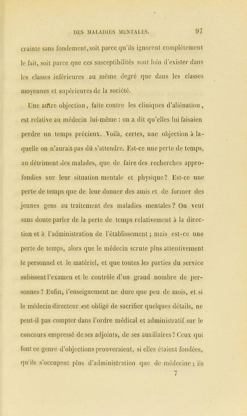 crainicsans fondement,soit parce qu’ils ignorent complètement le fait, soit parce que ces susceptibilités sont loin d’exister dans les classes inférieures au même degré que dans les classes moyennes et supérieures de la société. Une adiré objection, faite contre les cliniques d’aliénation, est relative au médecin lui-même : on a dit qu’elles lui faisaien perdre un temps précieux. Voilà, certes, une objection à la- quelle on n’aurait-pas dû s’attendre. Est-ce une perte de temps, au détriment des malades, que de faire des recherches appro- fondies sur leur situation mentale et physique? Est-ce une perte de temps que de leur donner des amis et de former des jeunes gens au traitement des maladies mentales? On veut sans doute parler de la perte de temps relativement à la direc- tion et à l’administration de l’établissement ; mais est-ce une perte de temps, alors que le médecin scrute plus attentivement le personnel et le matériel, et que toutes les parties du service subissent l’examen et le contrôle d’un grand nombre de per- sonnes? Enfin, l’enseignement ne dure que peu de mois, et si le médecin directeur est obligé de sacrifier quelques détails, ne peut-il pas compter dans l’ordre médical et administratif sur le concours empressé de ses adjoints, de ses auxiliaires? Ceux qui font ce genre d’objections prouveraient, si elles étaient fondées, qu’ils s’occupent plus d’administration que de médecine ; ils 7