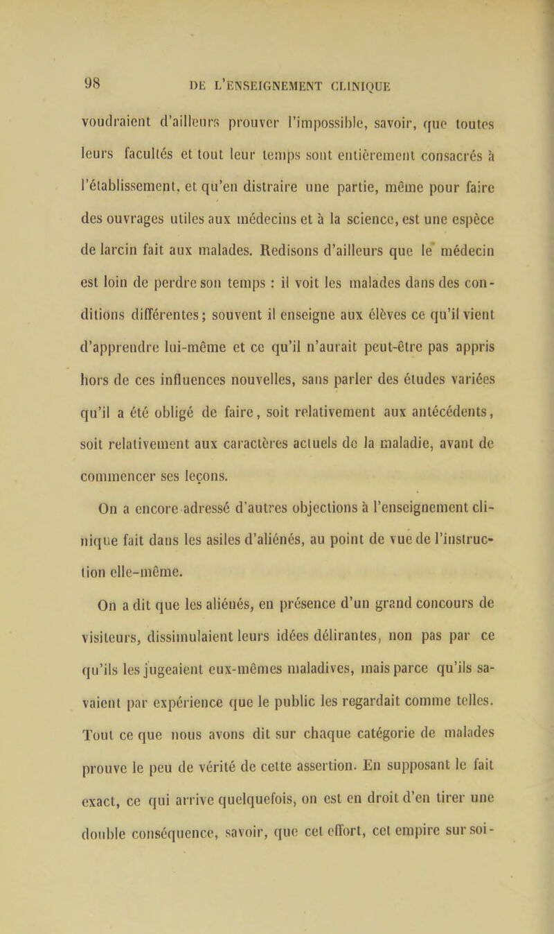 voudraient d’ailleurs prouver l’impossible, savoir, que toutes leurs facultés et tout leur temps sont entièrement consacrés à rétablissement, et qu’en distraire une partie, même pour faire des ouvrages utiles aux médecins et à la science, est une espèce de larcin fait aux malades. Redisons d’ailleurs que le médecin est loin de perdre son temps : ii voit les malades dans des con- ditions différentes; souvent il enseigne aux élèves ce qu’il vient d’apprendre lui-même et ce qu’il n’aurait peut-être pas appris hors de ces influences nouvelles, sans parler des études variées qu’il a été obligé de faire, soit relativement aux antécédents, soit relativement aux caractères actuels de la maladie, avant de commencer ses leçons. On a encore adressé d’autres objections à l’enseignement cli- nique fait dans les asiles d’aliénés, au point de vue de l’instruc- tion elle-même. On a dit que les aliénés, en présence d’un grand concours de visiteurs, dissimulaient leurs idées délirantes, non pas par ce qu’ils les jugeaient eux-mêmes maladives, mais parce qu’ils sa- vaient par expérience que le public les regardait comme telles. Tout ce que nous avons dit sur chaque catégorie de malades prouve le peu de vérité de cette assertion. En supposant le fait exact, ce qui arrive quelquefois, on est en droit d’en tirer une double conséquence, savoir, que cet effort, cet empire sur soi-