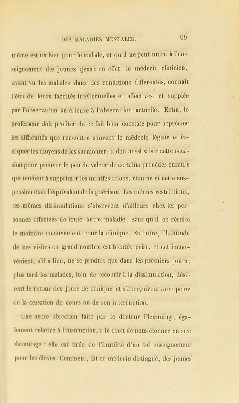 même est un bien pour le malade, et qu’il ne peut nuire à l’en- seignement des jeunes gens: en effet, le médecin clinicien, ayant vu les malades dans des conditions différentes, connaît # l’état de leurs facultés intellectuelles et affectives, et supplée par l’observation antérieure à l’observation actuelle. Enfin, le professeur doit profiter de ce fait bien constaté pour apprécier les difficultés que rencontre souvent le médecin légiste et in- diquer les moyens de les surmonter; il doit aussi saisir celte occa- sion pour prouver le peu de valeur de certains procédés curatifs qui tendent à supprim t les manifestations, connue si cette sus- pension était l’équivalent de la guérison. Les mômes restrictions, les mêmes dissimulations s’observent d’ailleurs chez les per- sonnes affectées de toute autre maladie , sans qu’il en résulte le moindre inconvénient pour la clinique. En outre, l’habitude de ces visites en grand nombre est bientôt prise, et cet incon- vénient, s’il a lieu, ne se produit que dans les premiers jours; plus lard les malades, loin de recourir à la dissimulation, dési- rent le retour des jours de clinique et s’aperçoivent avec peine de la cessation du cours ou de son interruption. Une autre objection faite par le docteur Flemming, éga- lement relative à l’instruction, a le droit de nous étonner encore davantage : elle est tirée de l’inutilité d’un tel enseignement pour les élèves. Comment, dit ce médecin distingué, des jeunes