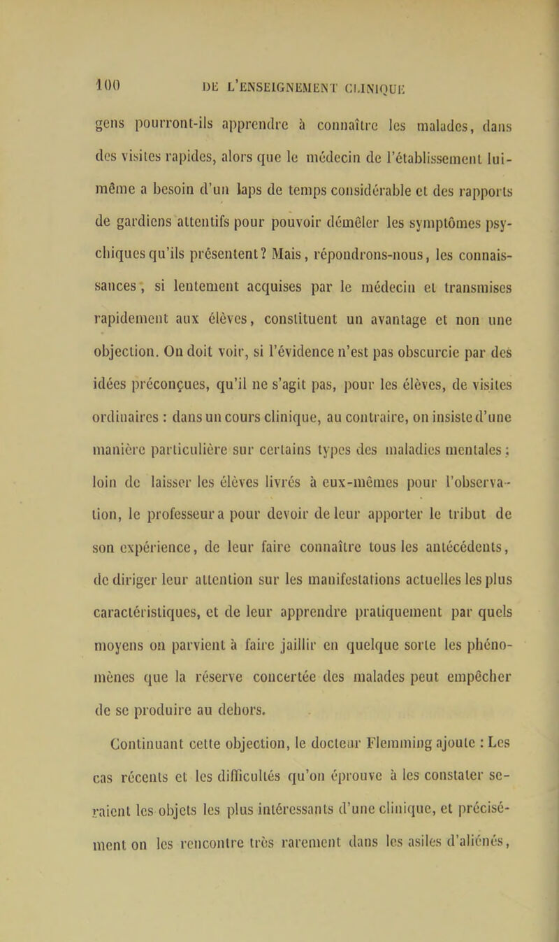 gens pourront-ils apprendre à connaître les malades, dans des visites rapides, alors que le médecin de l’établissement lui- même a besoin d’un laps de temps considérable cl des rapports de gardiens attentifs pour pouvoir démêler les symptômes psy- chiques qu’ils présentent? Mais, répondrons-nous, les connais- sances , si lentement acquises par le médecin et transmises rapidement aux élèves, constituent un avantage et non une objection. On doit voir, si l’évidence n’est pas obscurcie par des idées préconçues, qu’il ne s’agit pas, pour les élèves, de visites ordinaires : dans un cours clinique, au contraire, on insiste d’une manière particulière sur certains types des maladies mentales ; loin de laisser les élèves livrés à eux-mêmes pour l’observa- tion, le professeur a pour devoir de leur apporter le tribut de son expérience, de leur faire connaître tous les antécédents, de diriger leur attention sur les manifestations actuelles les plus caractéristiques, et de leur apprendre pratiquement par quels moyens on parvient à faire jaillir en quelque sorte les phéno- mènes que la réserve concertée des malades peut empêcher de se produire au dehors. Continuant celte objection, le docteur Flemming ajoute : Les cas récents et les difficultés qu’on éprouve à les constater se- raient les objets les plus intéressants d’une clinique, et précisé- ment on les rencontre très rarement dans les asiles d’aliénés,