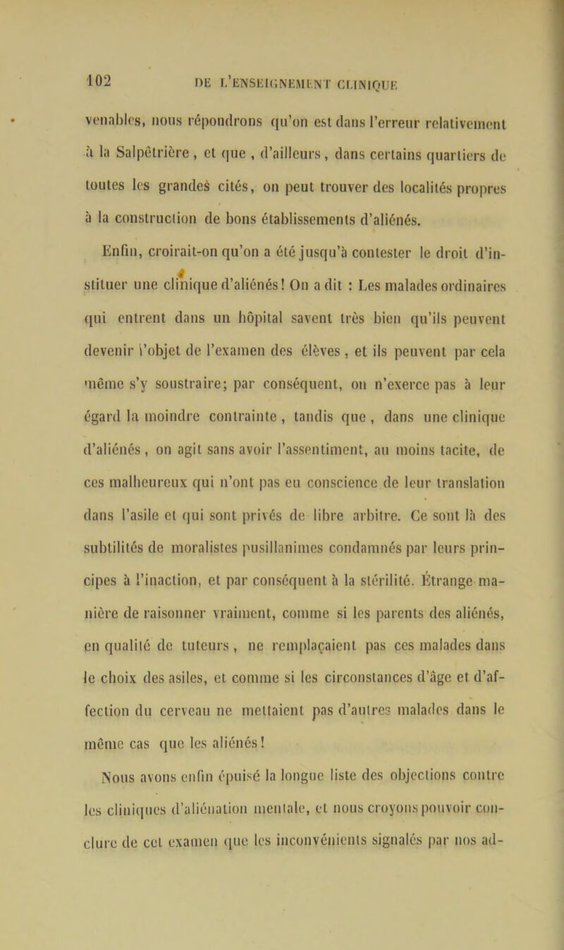 venablcs, nous répondrons qu’on est dans l’erreur relativement ù la Salpêtrière, et que , d’ailleurs, dans certains quartiers de toutes les grandes cités, on peut trouver des localités propres à la construction de bons établissements d’aliénés. Enfin, croirait-on qu’on a été jusqu’à contester le droit d’in- stituer une clinique d’aliénés! On a dit : Les malades ordinaires qui entrent dans un hôpital savent très bien qu’ils peuvent devenir l’objet de l’examen des élèves, et ils peuvent par cela même s’y soustraire; par conséquent, on n’exerce pas à leur égard la moindre contrainte , tandis que , dans une clinique d’aliénés, on agit sans avoir l’assentiment, au moins tacite, de ces malheureux qui n’ont pas eu conscience de leur translation dans l’asile et qui sont privés de libre arbitre. Ce sont là des subtilités de moralistes pusillanimes condamnés par leurs prin- cipes à l’inaction, et par conséquent à la stérilité. Étrange ma- nière de raisonner vraiment, comme si les parents des aliénés, en qualité de tuteurs , ne remplaçaient pas ces malades dans le choix des asiles, et comme si les circonstances d’àgc et d’af- fection du cerveau ne mettaient pas d’autres malades dans le même cas que les aliénés! Nous avons enfin épuisé la longue liste des objections contre les cliniques d’aliénation mentale, et nous croyons pouvoir con- clure de cet examen que les inconvénients signalés par nos ad-