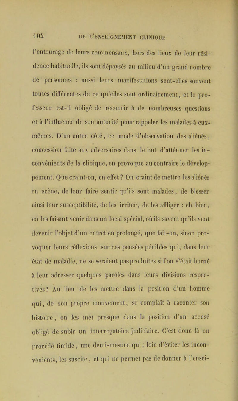 l’entourage de leurs commensaux, hors des lieux de leur rési- dence habituelle, ils sont dépaysés au milieu d’un grand nombre de personnes : aussi leurs manifestations sont-elles souvent toutes différentes de ce qu’elles sont ordinairement, et le pro- fesseur est-il obligé de recourir à de nombreuses questions et à l’influence de son autorité pour rappeler les malades à eux- mêmes. D’un autre côté, ce mode d’observation des aliénés, concession faite aux adversaires dans le but d’atténuer les in- convénients de la clinique, en provoque au contraire le dévelop- pement. Que craint-on, en effet ? On craint de mettre les aliénés en scène, de leur faire sentir qu’ils sont malades, de blesser ainsi leur susceptibilité, de les irriter, de les affliger : eh bien, en les faisant venir dans un local spécial, où ils savent qu’ils vont devenir l’objet d’un entretien prolongé, que fait-on, sinon pro- voquer leurs réflexions sur ces pensées pénibles qui, dans leur état de maladie, ne se seraient pas produites si l’on s’était borné à leur adresser quelques paroles dans leurs divisions respec- tives? Au lieu de les mettre dans la position d’un homme qui, de son propre mouvement, se complaît à raconter son histoire, on les met presque dans la position d’un accusé obligé de subir un interrogatoire judiciaire. C’est donc là un procédé timide , une demi-mesure qui, loin d’éviter les incon- vénients, les suscite , et qui ne permet pas de donner à l’ensei-
