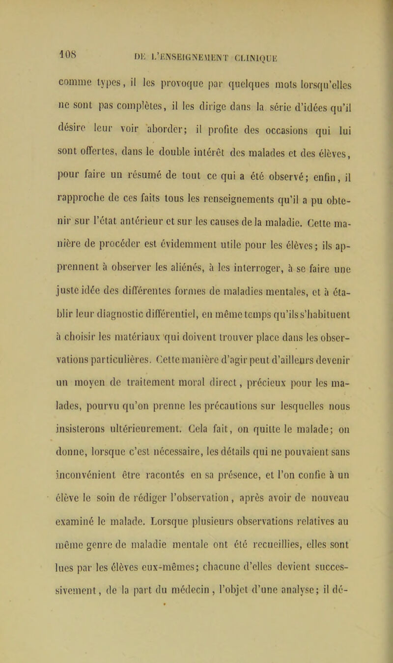 comme types, il les provoque par quelques mois lorsqu’elles ne soûl pas complètes, il les dirige dans la série d’idées qu’il désire leur voir aborder; il profite des occasions qui lui sont offertes, dans le double intérêt des malades et des élèves, pour faire un résumé de tout ce qui a été observé; enfin, il rapproche de ces faits tous les renseignements qu’il a pu obte- nir sur l’état antérieur et sur les causes delà maladie. Celte ma- nière de procéder est évidemment utile pour les élèves; ils ap- prennent à observer les aliénés, à les interroger, à se faire une juste idée des différentes formes de maladies mentales, et à éta- blir leur diagnostic différentiel, en même temps qu’ils s’habituent à choisir les matériaux qui doivent trouver place dans les obser- vations particulières. Cette manière d’agir peut d’ailleurs devenir un moyen de traitement moral direct, précieux pour les ma- lades, pourvu qu’on prenne les précautions sur lesquelles nous insisterons ultérieurement. Cela fait, on quitte le malade; on donne, lorsque c’est nécessaire, les détails qui ne pouvaient sans inconvénient être racontés en sa présence, et l’on confie à un élève le soin de rédiger l’observation, après avoir de nouveau examiné le malade. Lorsque plusieurs observations relatives au même genre de maladie mentale ont été recueillies, elles sont lues par les élèves eux-mêmes; chacune d’elles devient succes- sivement, de la part du médecin , l’objet d’une analyse; il dé-