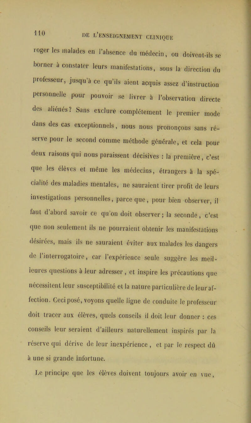 roger les malades en l’absence du médecin, ou doivent-ils se borner à constater leurs manifestations, sous la direction du professeur, jusqu’à ce qu’ils aient acquis assez d’instruction personnelle pour pouvoir se livrer à l’observation directe des aliénés? Sans exclure complètement le premier mode dans des cas exceptionnels, nous nous prononçons sans ré- serve pour le second comme méthode générale, et cela pour deux raisons qui nous paraissent décisives : la première, c’est que les élèves et même les médecins, étrangers à la spé- cialité des maladies mentales, ne sauraient tirer profit de leurs investigations personnelles, parce que, pour bien observer, il faut d abord savoir ce qu'on doit observer; la seconde, c’est que non seulement ils ne pourraient obtenir les manifestations désirées, mais ils ne sauraient éviter aux malades les dangers de 1 interrogatoire, car l’expérience seule suggère les meil- ieuies questions à leur adresser , et inspire les précautions que nécessitent leur susceptibilité et la nature particulière de leur af- fection. Ceci posé, voyons quelle ligne de conduite le professeur doit tracer aux élèves, quels conseils il doit leur donner : ces conseils leur seraient d’ailleurs naturellement inspirés par la réserve qui dérive de leur inexpérience , et par le respect dû à une si grande infortune. Le principe que les élèves doivent toujours avoir en vue,