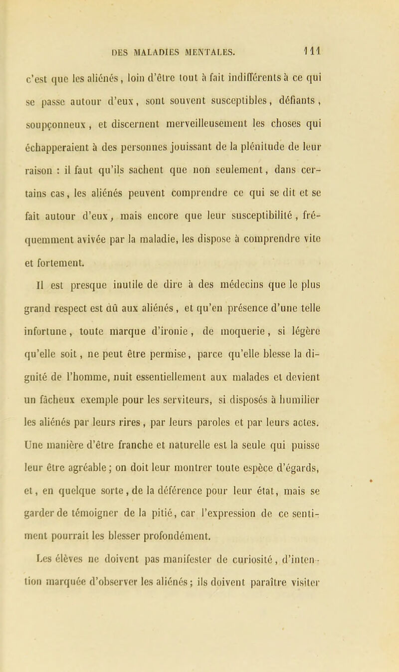 c’est que les aliénés, loin d’ôire tout à fait indifférents à ce qui sc passe autour d’eux, sont souvent susceptibles, déliants, soupçonneux , et discernent merveilleusement les choses qui échapperaient à des personnes jouissant de la plénitude de leur raison : il faut qu’ils sachent que non seulement, dans cer- tains cas, les aliénés peuvent comprendre ce qui se dit et se fait autour d’eux, mais encore que leur susceptibilité , fré- quemment avivée par la maladie, les dispose à comprendre vile et fortement. Il est presque inutile de dire à des médecins que le plus grand respect est dû aux aliénés, et qu’en présence d’une telle infortune, toute marque d’ironie , de moquerie, si légère qu’elle soit, ne peut être permise, parce qu’elle blesse la di- gnité de l’homme, nuit essentiellement aux malades et devient un fâcheux exemple pour les serviteurs, si disposés à humilier les aliénés par leurs rires, par leurs paroles et par leurs actes. Une manière d’être franche et naturelle est la seule qui puisse leur être agréable ; on doit leur montrer toute espèce d’égards, et, en quelque sorte, de la déférence pour leur état, mais se garder de témoigner delà pitié, car l’expression de ce senti- ment pourrait les blesser profondément. Les élèves ne doivent pas manifester de curiosité, d’inten - tion marquée d’observer les aliénés ; ils doivent paraître visiter