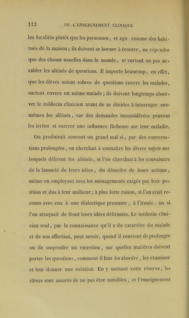 les localités plutôt que les personnes, et agir comme des habi- tués de la maison ; ils doivent se borner à écouter, ne répi mire que des choses usuelles dans le monde, et surtout ne pas ac- cabler les aliénés de questions. Il importe beaucoup, en effet, que les élèves soient sobres de questions envers les malades, surtout envers un même malade; ils doivent longtemps obser- ver le médecin clinicien avant de se décider à interroger eux- mêmes les aliénés, car des demandes inconsidérées peuvent les irriter et exercer une influence fâcheuse sur leur maladie. On produirait souvent un grand mal si, par des conversa- tions prolongées, on cherchait à connaître les divers sujets sur lesquels délirent les aliénés, si l’on cherchait à les convaincre de la fausseté de leurs idées, du désordre de leurs actions , même en employant tous les ménagements exigés par leur po- sition et dus à leur malheur; à plus forte raison, si l’on avait re- cours avec eux 2i une dialectique pressante, à l’ironie, ou si l’on attaquait de front leurs idées délirantes. Le médecin clini- cien seul, par la connaissance qu’il a du caractère du malade et de son affection, peut savoir, quand il convient de prolonger ou de suspendre un entretien, sur quelles matières doivent porter les questions, comment il faut les aborder, les examiner et leur donner une solution. En y mettant cette réserve, les élèves sont assurés de ne pas être nuisibles, et l’enseignement