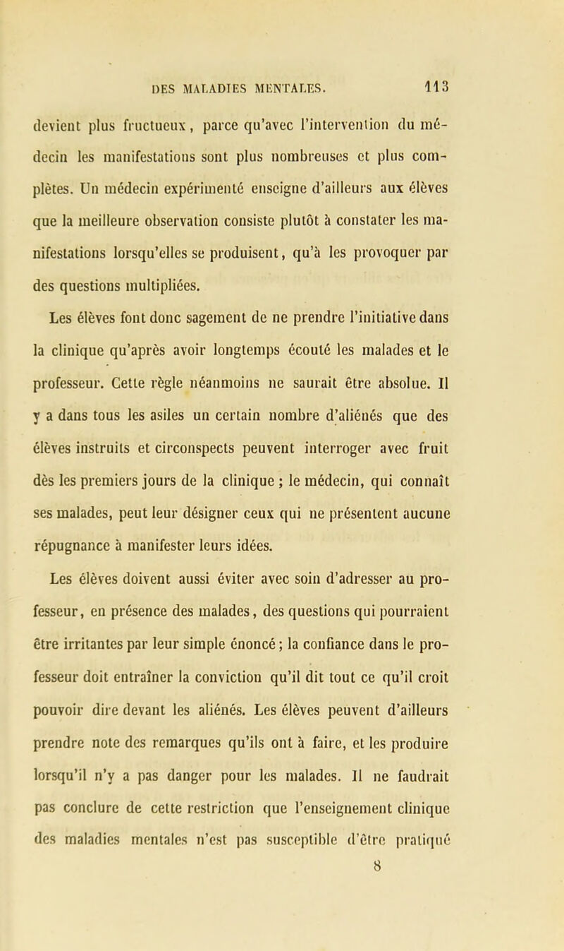 devient plus fructueux, parce qu’avec l'intervention du mé- decin les manifestations sont plus nombreuses et plus com- plètes. Un médecin expérimenté enseigne d’ailleurs aux élèves que la meilleure observation consiste plutôt à constater les ma- nifestations lorsqu’elles se produisent, qu’à les provoquer par des questions multipliées. Les élèves font donc sagement de ne prendre l’initiative dans la clinique qu’après avoir longtemps écouté les malades et le professeur. Cette règle néanmoins ne saurait être absolue. Il y a dans tous les asiles un certain nombre d’aliénés que des élèves instruits et circonspects peuvent interroger avec fruit dès les premiers jours de la clinique ; le médecin, qui connaît ses malades, peut leur désigner ceux qui ne présentent aucune répugnance à manifester leurs idées. Les élèves doivent aussi éviter avec soin d’adresser au pro- fesseur, en présence des malades, des questions qui pourraient être irritantes par leur simple énoncé ; la confiance dans le pro- fesseur doit entraîner la conviction qu’il dit tout ce qu’il croit pouvoir dire devant les aliénés. Les élèves peuvent d’ailleurs prendre note des remarques qu’ils ont à faire, et les produire lorsqu’il n’y a pas danger pour les malades. 11 ne faudrait pas conclure de cette restriction que l’enseignement clinique des maladies mentales n’est pas susceptible d’être pratiqué 8