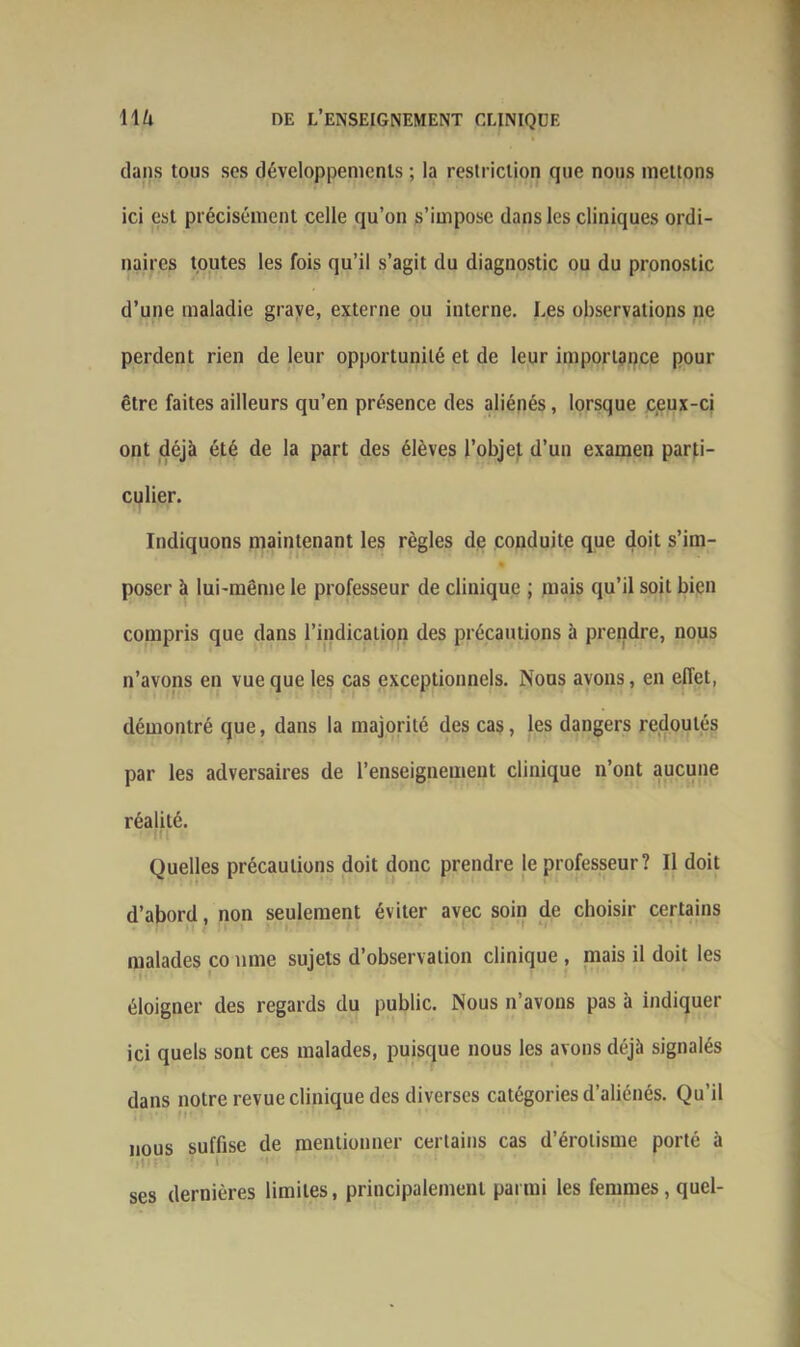 dans tous scs développements ; la restriction que nous mettons ici est précisément celle qu’on s’impose dans les cliniques ordi- naires toutes les fois qu’il s’agit du diagnostic ou du pronostic d’une maladie grave, externe ou interne. Les observations ne perdent rien de leur opportunité et de leur importance pour être faites ailleurs qu’en présence des aliénés, lorsque ceux-ci ont déjà été de la part des élèves l’objet d’un examen parti- culier. Indiquons maintenant les règles de conduite que doit s’im- % poser à lui-même le professeur de clinique ; mais qu’il soit bien compris que dans l’indication des précautions à prendre, nous n’avons en vue que les cas exceptionnels. Nous avons, en effet, démontré que, dans la majorité des cas, les dangers redoutés par les adversaires de l’enseignement clinique n’ont aucune réalité. Quelles précautions doit donc prendre le professeur? Il doit d’abord, non seulement éviter avec soin de choisir certains malades co mue sujets d’observation clinique , mais il doit les éloigner des regards du public. Nous n’avons pas à indiquer ici quels sont ces malades, puisque nous les avons déjà signalés dans notre revue clinique des diverses catégories d’aliénés. Qu’il nous suffise de mentionner certains cas d’érotisme porté à ses dernières limites, principalement parmi les femmes, quel-