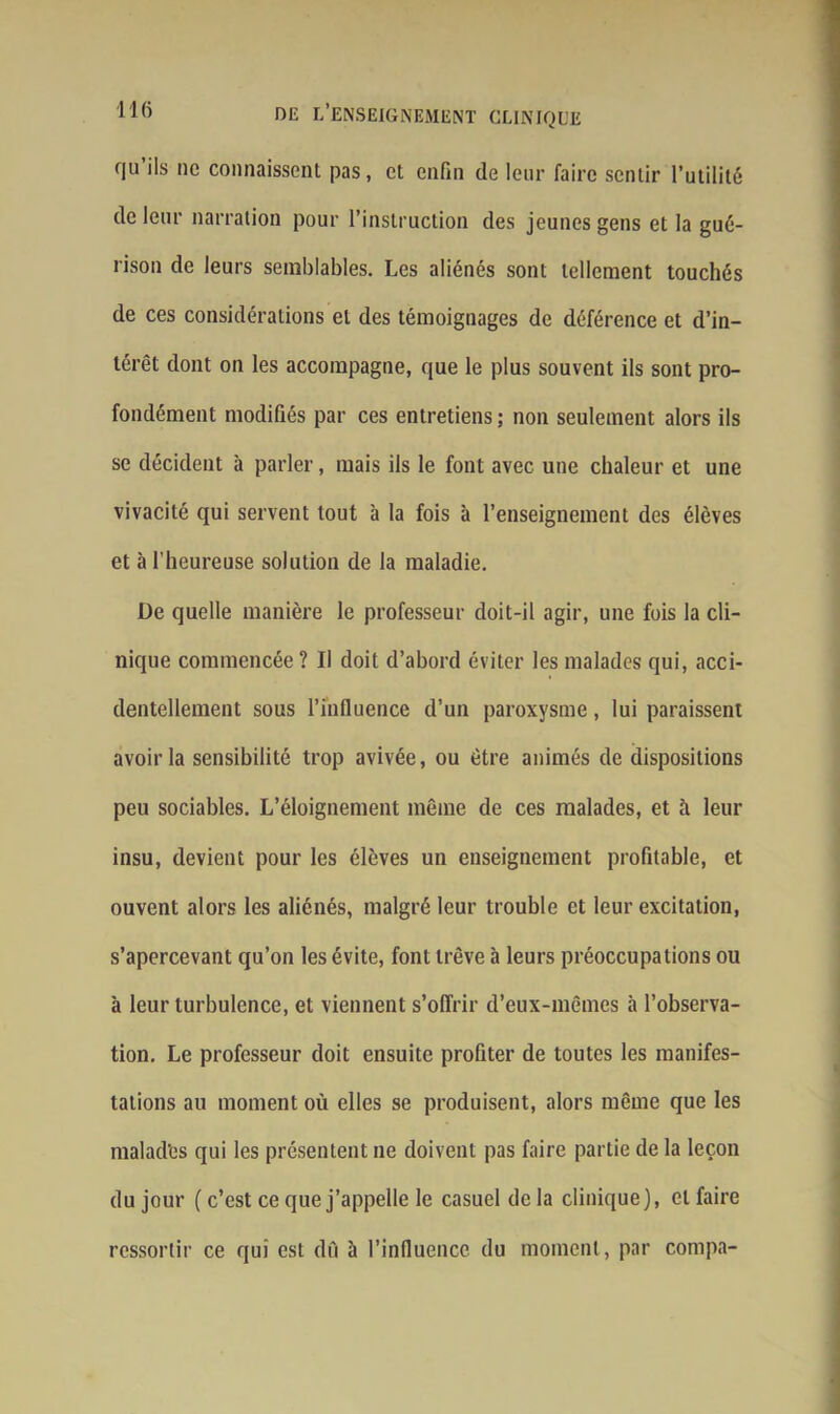 qu ils ne connaissent pas, et enfin de leur faire sentir l’utilité de leur narration pour l’instruction des jeunes gens et la gué- rison de leurs semblables. Les aliénés sont tellement touchés de ces considérations et des témoignages de déférence et d’in- térêt dont on les accompagne, que le plus souvent ils sont pro- fondément modifiés par ces entretiens ; non seulement alors ils se décident à parler, mais ils le font avec une chaleur et une vivacité qui servent tout à la fois à l’enseignement des élèves et à l'heureuse solution de la maladie. De quelle manière le professeur doit-il agir, une fois la cli- nique commencée ? Il doit d’abord éviter les malades qui, acci- dentellement sous l’influence d’un paroxysme, lui paraissent avoir la sensibilité trop avivée, ou être animés de dispositions peu sociables. L’éloignement même de ces malades, et à leur insu, devient pour les élèves un enseignement profitable, et ouvent alors les aliénés, malgré leur trouble et leur excitation, s’apercevant qu’on les évite, font trêve à leurs préoccupations ou à leur turbulence, et viennent s’offrir d’eux-mêmes à l’observa- tion. Le professeur doit ensuite profiter de toutes les manifes- tations au moment où elles se produisent, alors même que les malad'es qui les présentent ne doivent pas faire partie de la leçon du jour ( c’est ce que j’appelle le casuel de la clinique), cl faire ressortir ce qui est dû à l’influence du moment, par compa-