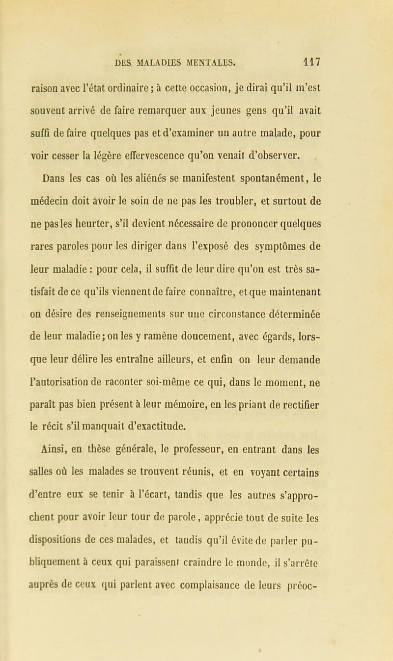 raison avec l’état ordinaire ; à cette occasion, je dirai qu’il in’est souvent arrivé de faire remarquer aux jeunes gens qu’il avait suffi défaire quelques pas et d’examiner un autre malade, pour voir cesser la légère effervescence qu’on venait d’observer. Dans les cas où les aliénés se manifestent spontanément, le médecin doit avoir le soin de ne pas les troubler, et surtout de ne pas les heurter, s’il devient nécessaire de prononcer quelques rares paroles pour les diriger dans l’exposé des symptômes de leur maladie : pour cela, il suffit de leur dire qu’on est très sa- tisfait de ce qu’ils viennent de faire connaître, et que maintenant on désire des renseignements sur une circonstance déterminée de leur maladie; on les y ramène doucement, avec égards, lors- que leur délire les entraîne ailleurs, et enfin on leur demande l’autorisation de raconter soi-même ce qui, dans le moment, ne paraît pas bien présent à leur mémoire, en les priant de rectifier le récit s’il manquait d’exactitude. Ainsi, en thèse générale, le professeur, en entrant dans les salles où les malades se trouvent réunis, et en voyant certains d’entre eux se tenir à l’écart, tandis que les autres s’appro- chent pour avoir leur tour de parole, apprécie tout de suite les dispositions de ces malades, et tandis qu’il évite de parler pu- bliquement à ceux qui paraissent craindre le monde, il s’arrête auprès de ceux qui parlent avec complaisance de leurs préoc-