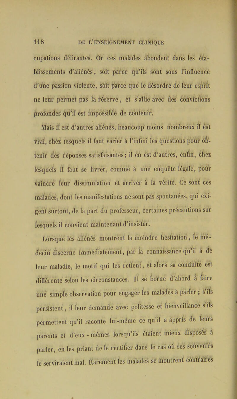 cupations délirantes. Or ces malades abondent dans les éta- blissements d’aliénés, soit parce qu’ils sont sous l’influence d’une passion violente, soit parce que le désordre de leur esprit ne leur permet pas la réserve, et s’allie avec des convictions profondes qu’il est impossible de contenir. Mais il est d’autres aliénés, beaucoup moins nombreux il ést vrai, chéz lesquels il faut varier à l’infini les questions pour ob- tenir des réponses satisfaisantes; il en est d’autres, enfin, chez lesquels il faut se livrer, comme à une enquête légale, pour vaincre leur dissimulation et arriver à la vérité. Ce sont ces malades, dont les manifestations ne sont pas spontanées, qui exi- gent surtout, de la part du professeur, certaines précautions sur lesquels il convient maintenant d’insister. Lorsque les aliénés montrent la moindre hésitation, le mé- decin discerne immédiatement, par la connaissance qu’il a de leur maladie, le motif qui les retient, et alors sa conduite est différente selon les circonstances. Il se boéne d’abord à faire une simple observation pour engager les malades à pailei ; s ils persistent, il leur demande avec politesse et bienveillance s’ils permettent qu’il raconte lui-même ce qu’il a appris de leurs parents et d’eux - mêmes lorsqu’ils étaient mieux disposés à parler, en les priant de le rectifier dans le cas où ses soùveniis le serviraient mal. Rarement les malades se montrent contraires