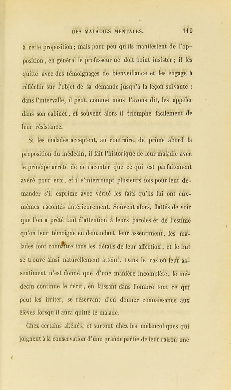 à celte proposition ; mais pour peu qu’ils manifestent de l’op- position , en général le professeur ne doit point insister ; il les quitte avec des témoignages de bienveillance et les engage à réfléchir sur l’objet de sa demande jusqu’à la leçon suivante : dans l’intervalle, il peut, comme nous l’avons dit, les appeler dans son cabinet, et souvent alors il triomphe facilement de leur résistance. Si les malades acceptent, au contraire, de prime abord la proposition du médecin, il fait l’historique de leur maladie avec le principe arrêté de ne raconter que ce qui est parfaitement avéré pour eux, et il s’interrompt plusieurs fois pour leur de- mander s’il exprime avec vérité les faits qu’ils lui ont eux- mêmes racontés antérieurement. Souvent alors, flattés de voir que l’on a prêté tant d’attention à leurs paroles et de l’estime qu’on leur témoigne en demandant leur assentiment, les ma- lades font connîitre tous les détails de leur affection , et le but se trouve ainsi naturellement atteint. Dans le cas où leur as- sentiment n’est donné que d’une manière incomplète, le mé- decin continue le récit, en laissant dans l’ombre tout ce qui peut les irriter, se réservant d’en donner connaissance aux élèves lorsqu’il aura quitté le malade. Chez certains aliénés, et surtout chez les mélancoliques qui joignent à la conservation d’une grande partie de leur raison une