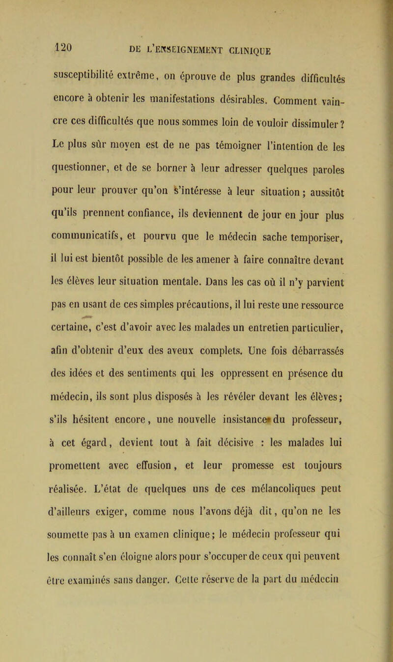 susceptibilité extrême, on éprouve de plus grandes difficultés encore à obtenir les manifestations désirables. Comment vain- cre ces difficultés que nous sommes loin de vouloir dissimuler? Le plus sur moyen est de ne pas témoigner l’intention de les questionner, et de se borner à leur adresser quelques paroles pour leur prouver qu’on S'intéresse à leur situation ; aussitôt qu’ils prennent confiance, ils deviennent de jour en jour plus communicatifs, et pourvu que le médecin sache temporiser, il lui est bientôt possible de les amener à faire connaître devant les élèves leur situation mentale. Dans les cas où il n’y parvient pas en usant de ces simples précautions, il lui reste une ressource certaine, c’est d’avoir avec les malades un entretien particulier, afin d’obtenir d’eux des aveux complets. Une fois débarrassés des idées et des sentiments qui les oppressent en présence du médecin, ils sont plus disposés à les révéler devant les élèves; s’ils hésitent encore, une nouvelle insistance*du professeur, à cet égard, devient tout à fait décisive : les malades lui promettent avec effusion, et leur promesse est toujours réalisée. L’état de quelques uns de ces mélancoliques peut d’ailleurs exiger, comme nous l’avons déjà dit, qu’on ne les soumette pas à un examen clinique; le médecin professeur qui les connaît s’en éloigne alors pour s’occuper de ceux qui peuvent être examinés sans danger. Celte réserve de la part du médecin