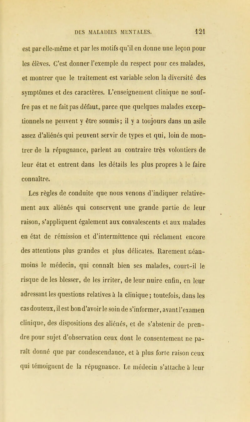 est par elle-même et par les motifs qu’il en donne une leçon poul- ies élèves. C’est donner l’exemple du respect pour ces malades, et montrer que le traitement est variable selon la diversité des symptômes et des caractères. L’enseignement clinique ne souf- fre pas et ne fait pas défaut, parce que quelques malades excep- tionnels ne peuvent y être soumis; il y a toujours dans un asile assez d’aliénés qui peuvent servir de types et qui, loin de mon- trer de la répugnance, parlent au contraire très volontiers de leur état et entrent dans les détails les plus propres à le faire connaître. Les règles de conduite que nous venons d’indiquer relative- ment aux aliénés qui conservent une grande partie de leur raison, s’appliquent également aux convalescents et aux malades en état de rémission et d’intermittence qui réclament encore des attentions plus grandes et plus délicates. Rarement néan- moins le médecin, qui connaît bien ses malades, court-il le risque de les blesser, de les irriter, de leur nuire enfin, en leur adressant les questions relatives à la clinique ; toutefois, dans les cas douteux, il est bon d’avoir le soin de s’informer, avant l’examen clinique, des dispositions des aliénés, et de s’abstenir de pren- dre pour sujet d’observation ceux dont le consentement ne pa- raît donné que par condescendance, et à plus forle raison ceux qui témoignent de la répugnance. Le médecin s’attache à leur