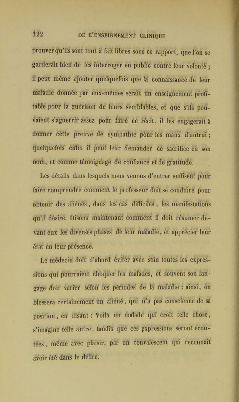 prouver qu’ils sont tout à fait libres sous ce rapport, que l’on se garderait bien de les interroger en public contre leur volonté ; il peut même ajouter quelquefois que la connaissance de leur maladie donnée par eux-mêmes serait un enseignement profi- table pour la guérison de leurs semblables, et que s’ils pou- vaient s’aguerrir assez pour faire Ce récit, il les engagerait à donner cétte preuve de sympathie pour les maux d’autrui ; quelquefois enfin il peut leur demander ce sacrifice en son nom, et comme témoignage de confiance et de gratitude. Les détails dans lesquels nous venons d’entrer suffisent pour faire comprendre comment le professeur doit se conduire pour obtenir des aliénés, dans les cas difficiles, les manifestations qu’il désire. Disons maintenant comment il doit résumer de- vant eux les diverses phases de leuV maladie, et apprécier leur état en leur présence. Le médecin doit d’abord éviter avec soin toutes les expres- sions qui pourraient choquer les malades, et souvent son lan- gage doit varier selon les périodes de la maladie : ainsi, on : . blessera certainement un aliéné, qui n’a pas conscience de sa position, en disant: Voilà un malade qui croit telle chose, s’imagine telle autre, tandis que ces expressions seront écou- tées, même avec plaisir, par un convalescent qui reconnaît avoir été dans le délire.