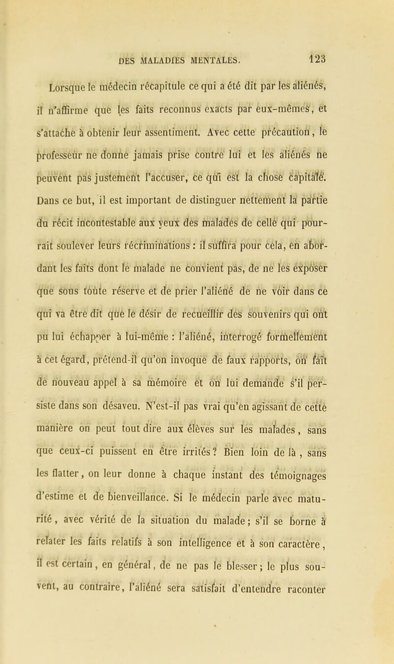 Lorsque le médecin récapitule ce qui a été dit par les aliénés, il n’affirme que les faits reconnus exacts par eux-mêmeâ, et s’attache à obtenir leur assentiment. Avec cette précaution, le professeur ne donne jamais prise contre lui et les aliénés ne peuvent pas justement l’accuser, ce qui est la chose càpitaié1. Dans ce but, il est important de distinguer nettement la partie du récit incontestable aux yeux des malades de celle qui pour- rait soulever leurs récriminations: il suffira pour cela, en abor- dant les faits dont le malade ne convient pas, de ne les exposer que sous toute réserve et de prier l’aliéné de ne voir dans ce qui va être dit que le désir de recueillir des souvenirs qui ont pu lui échapper à lui-même : l’aliéné, interrogé formellement à cet égard, prétend-il qu’on invoque de faux rapports, on fait de nouveau appel à sa mémoire et on lui demande S’il per- siste dans son désaveu. N’est-il pas vrai qu’en agissant de cette manière on peut tout dire aux élèves sur les malades, sans que ceux-ci puissent en être irrités ? Bien loin de là , sans les flatter, on leur donne à chaque instant des témoignages d’estime et de bienveillance. Si le médecin parle avec matu- rité , avec vérité de la situation du malade ; s’il se borne à relater les faits relatifs à son intelligence et à son caractère, il est certain, en général, de ne pas le blesser ; le plus sou- vent, au contraire, l’aliéné sera satisfait d’entendre raconter