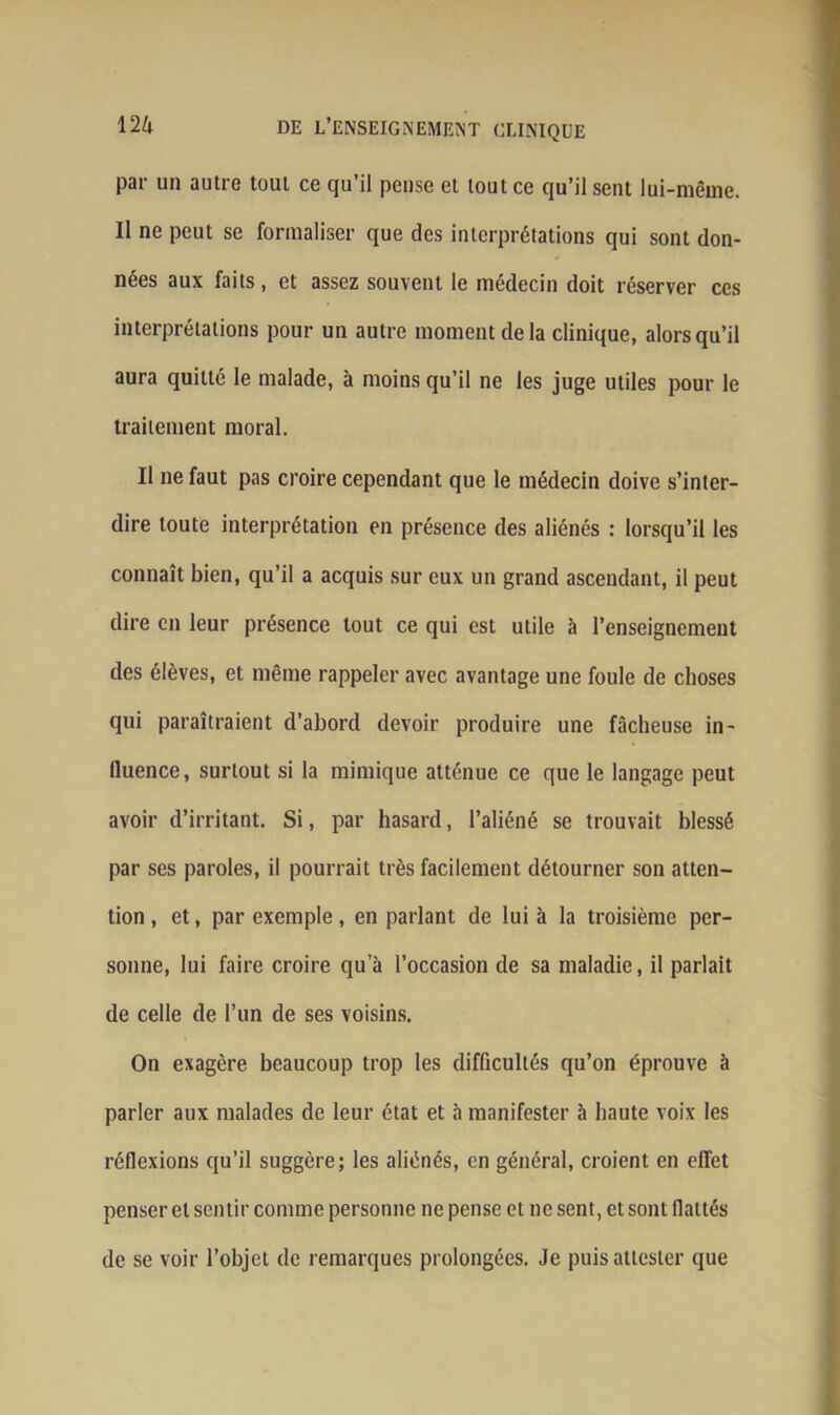 par un autre tout ce qu’il pense et tout ce qu’il sent lui-même. Il ne peut se formaliser que des interprétations qui sont don- nées aux faits, et assez souvent le médecin doit réserver ces interprétations pour un autre moment de la clinique, alors qu’il aura quitté le malade, à moins qu’il ne les juge utiles pour le traitement moral. Il ne faut pas croire cependant que le médecin doive s’inter- dire toute interprétation en présence des aliénés : lorsqu’il les connaît bien, qu’il a acquis sur eux un grand ascendant, il peut dire en leur présence tout ce qui est utile à l’enseignement des élèves, et même rappeler avec avantage une foule de choses qui paraîtraient d’abord devoir produire une fâcheuse in- fluence, surtout si la mimique atténue ce que le langage peut avoir d’irritant. Si, par hasard, l’aliéné se trouvait blessé par ses paroles, il pourrait très facilement détourner son atten- tion , et, par exemple , en parlant de lui à la troisième per- sonne, lui faire croire qua l’occasion de sa maladie, il parlait de celle de l’un de ses voisins. On exagère beaucoup trop les difficultés qu’on éprouve à parler aux malades de leur état et à manifester h haute voix les réflexions qu’il suggère; les aliénés, en général, croient en effet penser et sentir comme personne ne pense et ne sent, et sont flattés de se voir l’objet de remarques prolongées. Je puis attester que