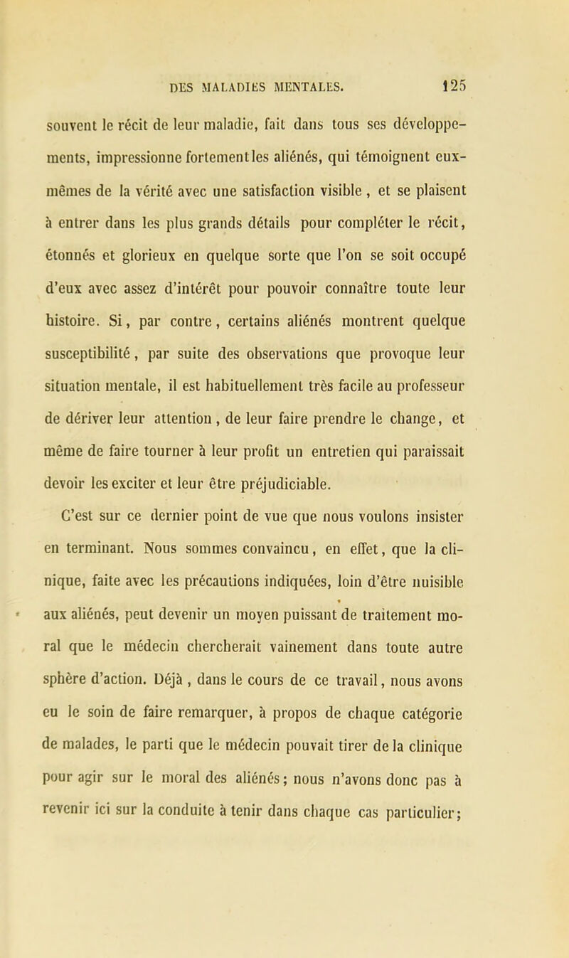 souvent le récit de leur maladie, fait dans tous ses développe- ments, impressionne fortement les aliénés, qui témoignent eux- mêmes de la vérité avec une satisfaction visible , et se plaisent à entrer dans les plus grands détails pour compléter le récit, étonnés et glorieux en quelque sorte que l’on se soit occupé d’eux avec assez d’intérêt pour pouvoir connaître toute leur histoire. Si, par contre, certains aliénés montrent quelque susceptibilité, par suite des observations que provoque leur situation mentale, il est habituellement très facile au professeur de dériver leur attention , de leur faire prendre le change, et même de faire tourner à leur profit un entretien qui paraissait devoir les exciter et leur être préjudiciable. C’est sur ce dernier point de vue que nous voulons insister en terminant. Nous sommes convaincu, en effet, que la cli- nique, faite avec les précautions indiquées, loin d’être nuisible aux aliénés, peut devenir un moyen puissant de traitement mo- ral que le médecin chercherait vainement dans toute autre sphère d’action. Üéjà , dans le cours de ce travail, nous avons eu le soin de faire remarquer, à propos de chaque catégorie de malades, le parti que le médecin pouvait tirer de la clinique pour agir sur le moral des aliénés ; nous n’avons donc pas à revenir ici sur la conduite à tenir dans chaque cas particulier;