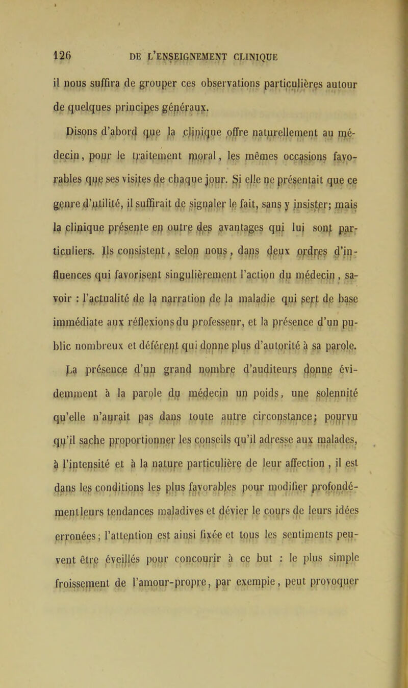 il nous suffira de grouper ces observations particulières autour de quelques principes généraux. Disons d’abord que la .clinique offre naturellement au iqé- decin, pour le traitement rporal, les mêmes occasions favo- rables qu,e ses visites de chaque jour. Si elle pe présentait que ce genre d’utilité, jl suffirait de signaler le fait, sans y insister; mais la clinique présente eu outre des avantages qui lui sonf par- ticuliers. Ils consistent, selon nous, dans deux ordres d’in- fiuences qui favorisent singulièrement l’action du médecin . sa- voir : l’actualité de la narration de la maladie qui pert de base immédiate aux réflexions du professeur, et la présence d’un pu- blic nombreux et déférpjp qui donne plus d’autorité à sa parole. f,a présence (j’gn grand nombre d’auditeurs donne évi- demment à la parole dp médecin un poids, une solennité qu’elle n’aurait pas daus toute autre circonstance; pourvu qu’il sache proportionner les conseils qu’il adresse aux malades, à l’intensité et à la nature particulière de leur affection , il est dans les conditions les plus favorables pour modifier profondé- mentleurs tendances maladives et dévier le cours de leurs idées erronées; l’attention est ainsi fixée et tous les sentiments peu- vent être éveijlés pour concourir à ce but : le plus simple froissement de l’amour-propre, par exemple, peut provoquer