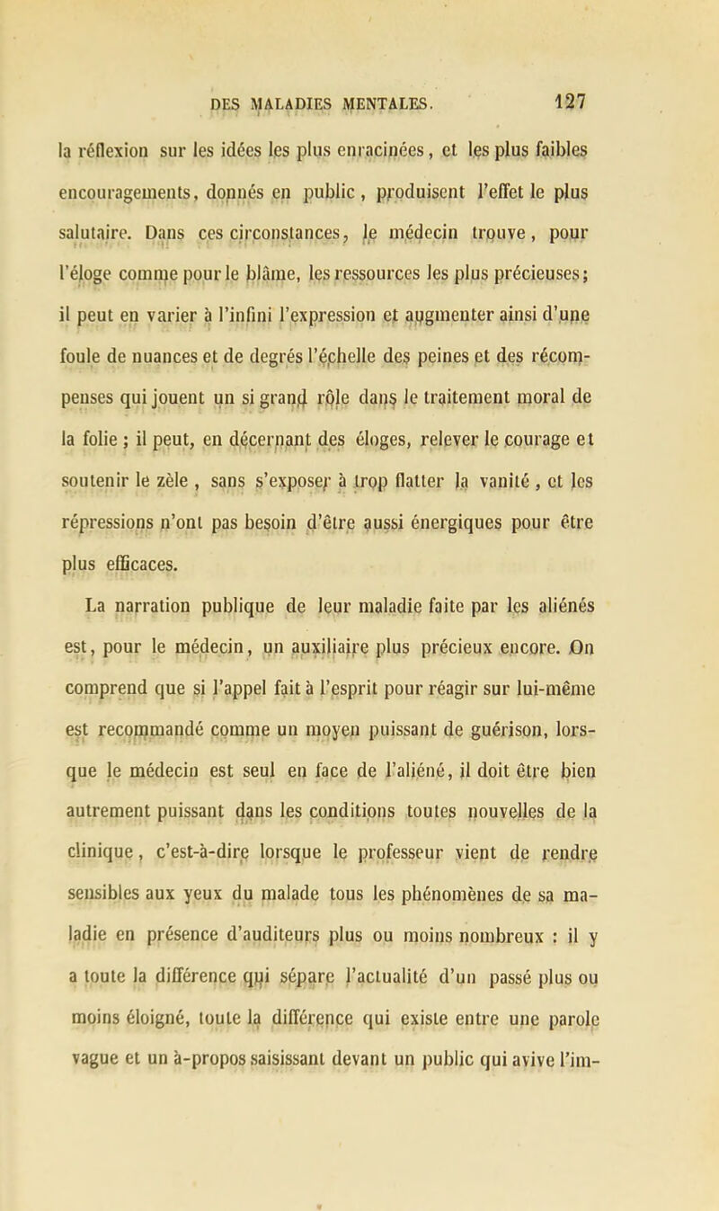 la réflexion sur les idées les plus enracinées, et les plus faibles encouragements, donnés en public, produisent l’effet le plus salutaire. Dans ces circonstances, Je médecin trouve, pour l’éjoge comme pour le blâme, les ressources les plus précieuses; il peut en varier à l’infini l’expression et augmenter ainsi d’upe foule de nuances et de degrés l’éphelle des peines et des récom- penses qui jouent un si grand rple dans le traitement moral de la folie ; il peut, en décernant des éloges, relever le courage et soutenir le zèle , sans s’exposer à lr(>P flatter la vanité , et les répressions n’ont pas besoin d’être aussi énergiques pour être plus efficaces. La narration publique de leur maladie faite par les aliénés est, pour le médecin, un auxiliaire plus précieux encore. On comprend que si l’appel fait à l’esprit pour réagir sur lui-même est recommandé comme un moyen puissant de guérison, lors- que le médecin est seul en face de l’aliéné, il doit être bien autrement puissant dans les conditions toutes nouvelles de la clinique, c’est-à-dire lorsque le professeur vient de rendre sensibles aux yeux du malade tous les phénomènes de sa ma- ladie en présence d’auditeurs plus ou moins nombreux : il y a toute la différence qpi sépare l’actualité d’un passé plus ou moins éloigné, toute la différence qui existe entre une parole vague et un à-propos saisissant devant un public qui avive l’im-