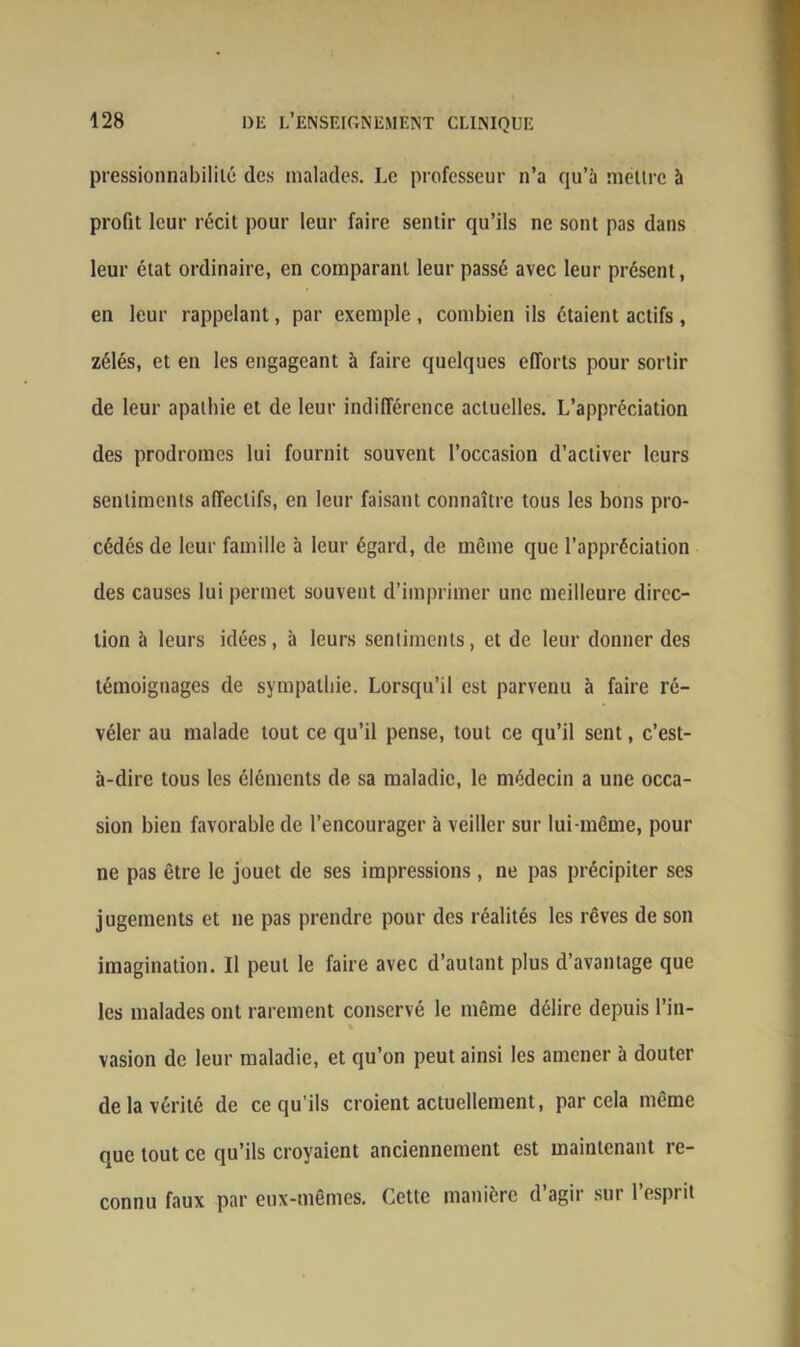 pressionnabililé des malades. Le professeur n’a qu’à mettre à profit leur récit pour leur faire sentir qu’ils ne sont pas dans leur état ordinaire, en comparant leur passé avec leur présent, en leur rappelant, par exemple, combien ils étaient actifs, zélés, et en les engageant à faire quelques efforts pour sortir de leur apathie et de leur indifférence actuelles. L’appréciation des prodromes lui fournit souvent l’occasion d’activer leurs sentiments affectifs, en leur faisant connaître tous les bons pro- cédés de leur famille à leur égard, de même que l’appréciation des causes lui permet souvent d’imprimer une meilleure direc- tion à leurs idées, à leurs sentiments, et de leur donner des témoignages de sympathie. Lorsqu’il est parvenu à faire ré- véler au malade tout ce qu’il pense, tout ce qu’il sent, c’est- à-dire tous les éléments de sa maladie, le médecin a une occa- sion bien favorable de l’encourager à veiller sur lui-même, pour ne pas être le jouet de ses impressions, ne pas précipiter ses jugements et ne pas prendre pour des réalités les rêves de son imagination. Il peut le faire avec d’autant plus d’avantage que les malades ont rarement conservé le même délire depuis l’in- vasion de leur maladie, et qu’on peut ainsi les amener à douter de la vérité de ce qu'ils croient actuellement, par cela même que tout ce qu’ils croyaient anciennement est maintenant re- connu faux par eux-mêmes. Cette manière d’agir sur l’esprit