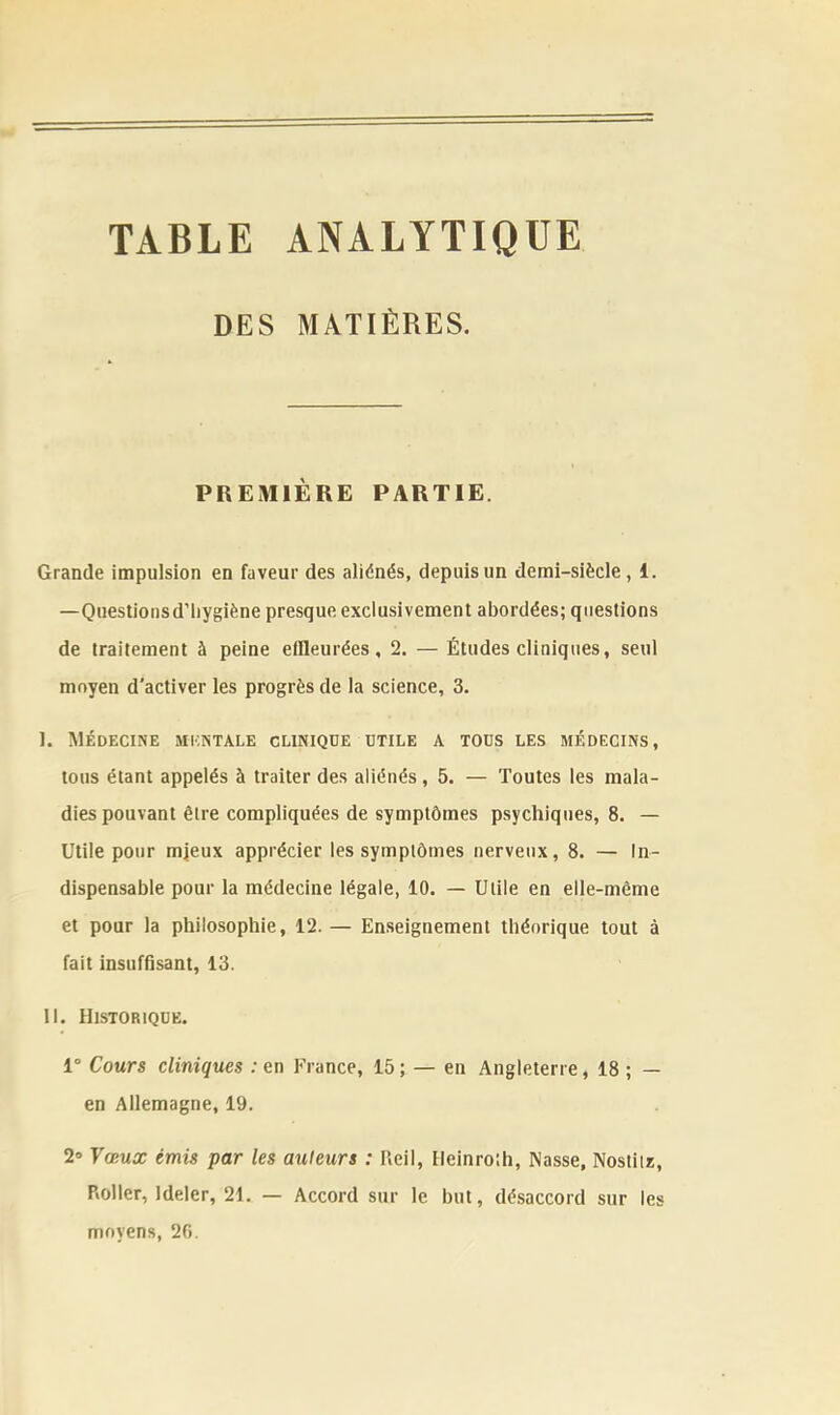 TABLE ANALYTIQUE DES MATIÈRES. PREMIÈRE PARTIE. Grande impulsion en faveur des aliénés, depuis un demi-siècle, i. —Questionsd’liygiène presque exclusivement abordées; questions de traitement à peine effleurées, 2. — Études cliniques, seul moyen d'activer les progrès de la science, 3. I. Médecine mentale clinique utile a tous les médecins, tous étant appelés à traiter des aliénés, 5. — Toutes les mala- dies pouvant être compliquées de symptômes psychiques, 8. — Utile pour mjeux apprécier les symptômes nerveux, 8. — In- dispensable pour la médecine légale, 10. — Utile en elle-même et pour la philosophie, 12. — Enseignement théorique tout à fait insuffisant, 13. II. Historique. 1° Cours cliniques : en France, 15 ; — en Angleterre, 18 ; — en Allemagne, 19. 2° Vœux émis par les ailleurs : Beil, fleinroih, Nasse, Nostiiz, P.oller, Ideler, 21. — Accord sur le but, désaccord sur les moyens, 26.