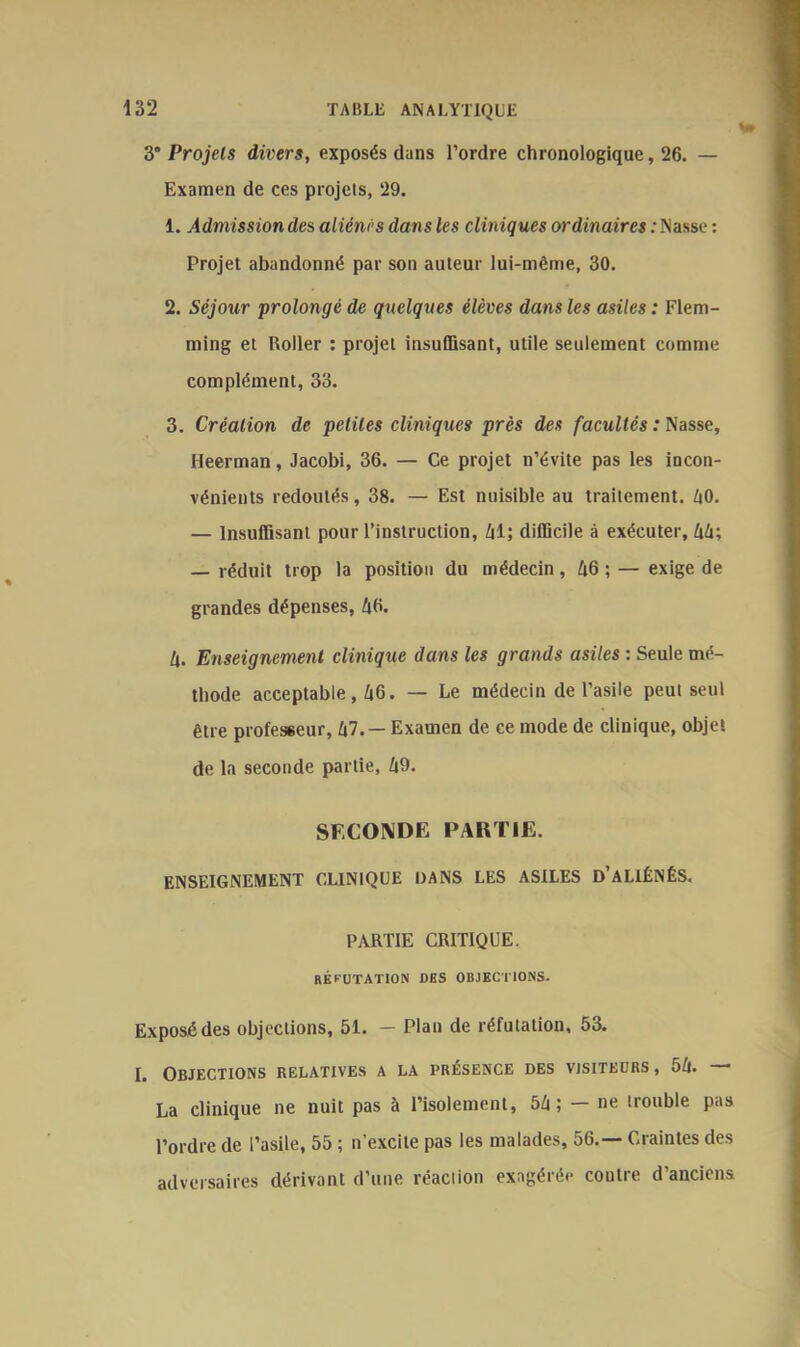 y Projets divers, exposés dans l’ordre chronologique, 26. — Examen de ces projets, 29. 1. Admission des aliénés dans les cliniques ordinaires : Nasse : Projet abandonné par son auteur lui-même, 30. 2. Séjour prolongé de quelques élèves dans les asiles : Flem- ming et Roller : projet insuffisant, utile seulement comme complément, 33. 3. Création de petites cliniques près des facultés : Nasse, Heerman, Jacobi, 36. — Ce projet n’évite pas les incon- vénients redoutés, 38. — Est nuisible au traitement. 60. — Insuffisant pour l’instruction, 61; difficile à exécuter, 66; — réduit trop la position du médecin, 66 ; — exige de grandes dépenses, £6. U. Enseignement clinique dans les grands asiles : Seule mé- thode acceptable, 66. — Le médecin de l’asile peut seul être professeur, 67. — Examen de ce mode de clinique, objet de la seconde partie, 69. SECONDE PARTIE. ENSEIGNEMENT CLINIQUE DANS LES ASILES D’ALIÉNÉS. PARTIE CRITIQUE. RÉPUTATION des objections. Exposé des objections, 51. — Plan de réfutation, 53. I. Objections relatives a la présence des visiteurs, 56. ■ La clinique ne nuit pas à l’isolement, 56; — ne trouble pas l’ordre de l’asile, 55 ; n’excite pas les malades, 56.— Craintes des adversaires dérivant d’une réaction exagérée contre d’anciens