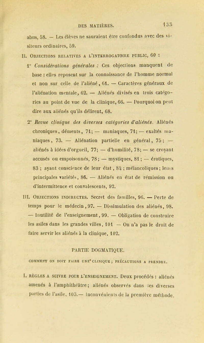 abus, 58. — Les élèves ne sauraient être confondus avec des vi- siteurs ordinaires, 59. II. Objections relatives a l’interrogatoire public, 60 : 1° Considérations générales : Ces objections manquent de base : elles reposent sur la connaissance de l’homme normal et non sur celle de l’aliéné, 61. — Caractères généraux de l’aliénation mentale, 62. — Aliénés divisés en trois catégo- ries au point de vue de la clinique, 66. — Pourquoi on peut dire aux aliénés qu’ils délirent, 68. 2° Revue clinique des diverses catégories d'aliénés. Aliénés chroniques, déments, 71; — maniaques, 71; — exaltés ma- niaques , 73. — Aliénation partielle en général, 75 ; — aliénés à idées d’orgueil, 77; — d’humilité, 78; — se croyant accusés ou empoisonnés, 78; — mystiques, 81; — érotiques, 83 ; ayant conscience de leur état, 8/t ; mélancoliques; lems principales variétés, 86. — Aliénés en état de rémission ou d’intermittence et convalescents, 92. III. Objections indirectes. Secret des familles, 96. — Perte de temps pour le médecin,97. —Dissimulation des aliénés, 98. — Inutilité de l’enseignement, 99. — Obligation de construire les asiles dans les grandes villes, 101 — On n’a pas le droit de faire servir les aliénés à la clinique, 102. PARTIE DOGMATIQUE. COMMENT ON DOIT FAIRE UNE* CLINIQUE J PRÉCAUTIONS A PRENDRE. I. règles a SUIVRE pour l’enseignement. Deux procédés : aliénés amenés à l’amphithéâtre; aliénés observés dans les diverses parties de l’asile, 103.— Inconvénients de la première méthode.