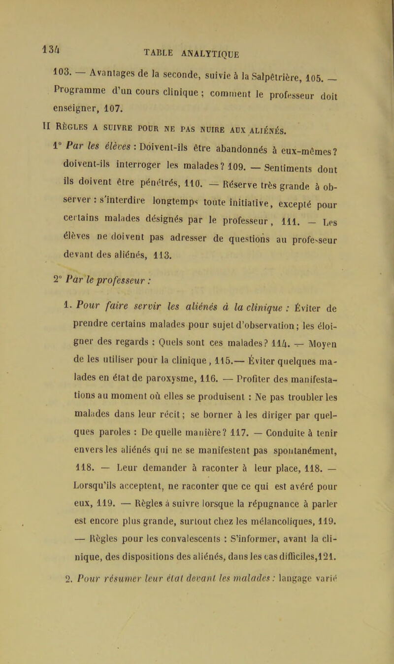 103. — Avantages de la seconde, suivie 5 la Salpêtrière, 105. — Programme d’un cours clinique ; comment le professeur doit enseigner, 107. II Règles a suivre pour ne pas nuire aux aliénés. 1“ Par les élevés : Doivent-ils être abandonnés à eux-mêmes? doivent-ils interroger les malades? 109. - Sentiments dont ils doivent être pénétrés, 110. — Réserve très grande à ob- server : s’interdire longtemps toute initiative, excepté pour certains malades désignés par le professeur, 111. — uPS élèves ne doivent pas adresser de questions au profe-seur devant des aliénés, 113. 2° Par le professeur : 1. Pour faire servir les aliénés à la clinique : Éviter de prendre certains malades pour sujet d’observation ; les éloi- gner des regards : Quels sont ces malades? 11 h. Moyen de les utiliser pour la clinique, 115.— Éviter quelques ma- lades en état de paroxysme, 116. — Profiter des manifesta- tions au moment où elles se produisent : Ne pas troubler les malades dans leur récit; se borner à les diriger par quel- ques paroles : De quelle manière? 117. — Conduite à tenir envers les aliénés qui ne se manifestent pas spontanément, 118. — Leur demander 5 raconter à leur place, 118. — Lorsqu’ils acceptent, ne raconter que ce qui est avéré pour eux, 119. — Règles à suivre lorsque la répugnance à parler est encore plus grande, surtout chez les mélancoliques, 119. — Règles pour les convalescents : S’informer, avant la cli- nique, des dispositions des aliénés, dans les cas difficiles,121. 2. Pour résumer leur élal devant les malades : langage varié