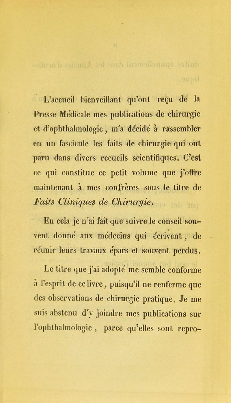 L’accueil bienveillant qu’ont reçu de la Presse Mc'dicale mes publications de chirurgie et d’ophthalmologie, m^a décidé' à rassembler en un fascicule les faits de chirurgie qui ont paru dans divers recueils scientifiques. C’est ce qui constitue ce petit volume que j’offre maintenant à mes confrères sous le titre de Faits Cliniques de Chirurgie. En cela je n’ai fait que suivre le conseil sou- vent donne' aux me'decins qui e'erivent, de re'unir leurs travaux e'pars et souvent perdus. Le litre que j’ai adopte' me semble conforme à l’esprit de ce livre, puisqu’il ne renferme que des observations de chirurgie pratique. Je me suis abstenu d'y joindre mes publications sur l’ophthalmologie , parce qu’elles sont repro-