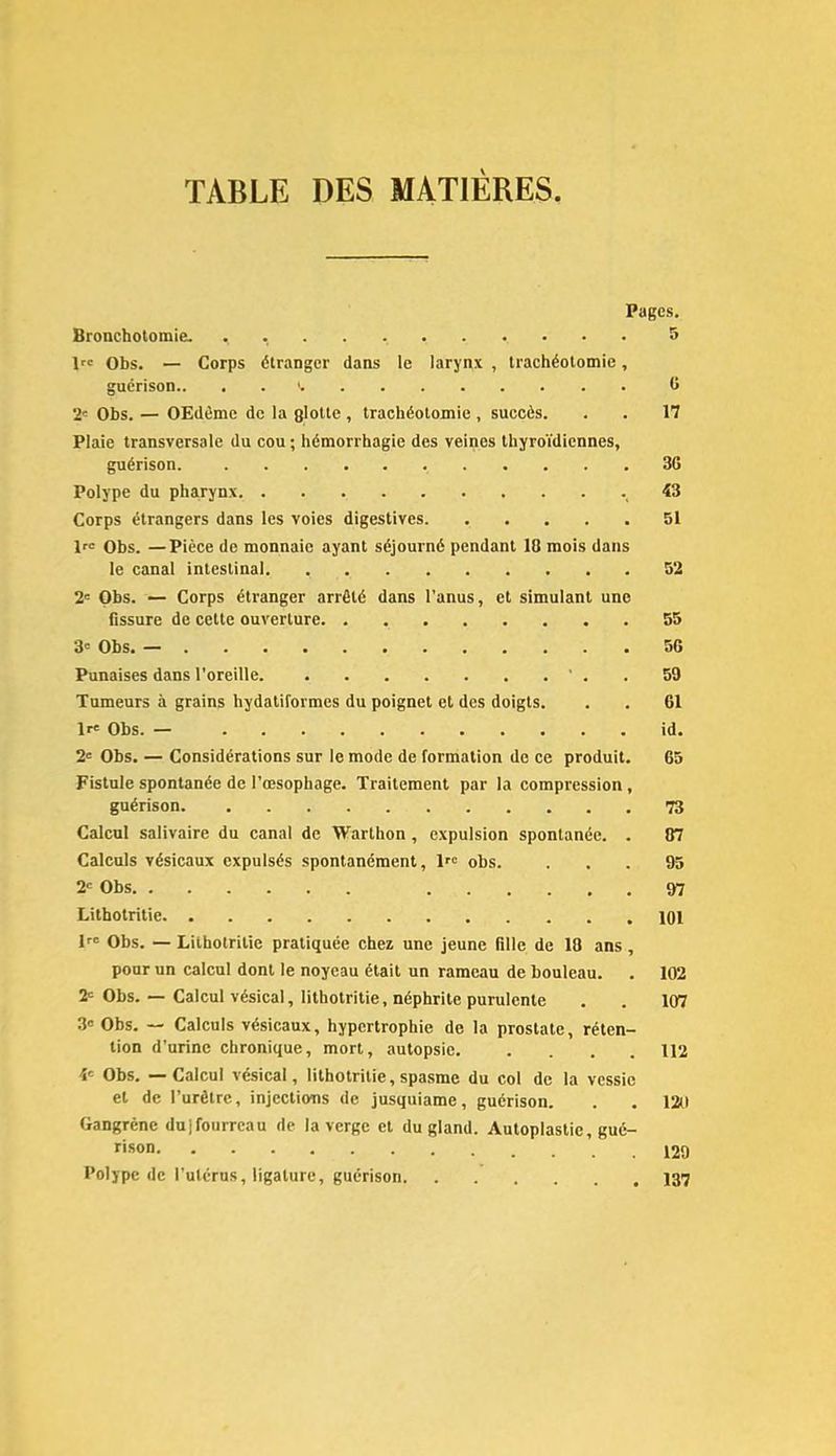 TABLE DES MATIÈRES Pages. Bronchotomie. . 5 If' Obs. — Corps étranger dans le larynx , trachéotomie, guérison.. . . >. 0 2'- Obs. — OEdème de la glotte , trachéotomie , succès. . . 17 Plaie transversale du cou ; hémorrhagie des veines thyroïdiennes, guérison. 3G Polype du pharynx . 43 Corps étrangers dans les voies digestives 51 1« Obs. —Pièce de monnaie ayant séjourné pendant 10 mois dans le canal intestinal 52 2' Obs. — Corps étranger arrêté dans l’anus, et simulant une fissure de cette ouverture 55 3' Obs. — 50 Punaises dans i’oreille ' . . 59 Tumeurs à grains hydatiformes du poignet et des doigts. . . 61 Ir' Obs. — id. 2' Obs. — Considérations sur le mode de formation de ce produit. 65 Fistule spontanée de l’œsophage. Traitement par la compression , guérison 73 Calcul salivaire du canal de Warthon, expulsion spontanée. . 07 Calculs vésicaux expulsés spontanément, If obs. ... 95 2 Obs 07 Litbotritie 101 If Obs. — Litbotritie pratiquée chez une jeune fille de 10 ans, pour un calcul dont le noycau était un rameau de bouleau. . 102 2 Obs. — Calcul vésical, litbotritie, néphrite purulente . . 107 3« Obs. — Calculs vésicaux, hypertrophie de la prostate, réten- tion d’urine chronique, mort, autopsie. .... 112 4 Obs. — Calcul vésical, lithotritie, spasme du col de la vessie et de l’urètre, injections de jusquiame, guérison. . . 120 Gangrène dulfoiirrcau de la verge et du gland. Autoplastie, gué- rison Polype de l’utérus, ligature, guérison 137