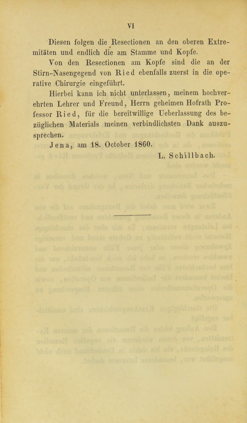 Diesen folgen die Resectionen an den oberen Extre- mitäten und endlich die am Stamme und Kopfe, Von den Resectionen am Kopfe sind die an der Stirn-Nasengegend Ton Ried ebenfalls zuerst in die ope- rative Chirurgie eingeführt. Hierbei kann ich nicht unterlassen, meinem hochver- ehrten Lehrer und Freund, Herrn geheimen Hofrath Pro- fessor Ried, für die bereitwillige Ueberlassung des be- züglichen Materials meinen verbindlichsten Dank auszu- sprechen. Jena, am 18. October 1860. L. Schillbach.