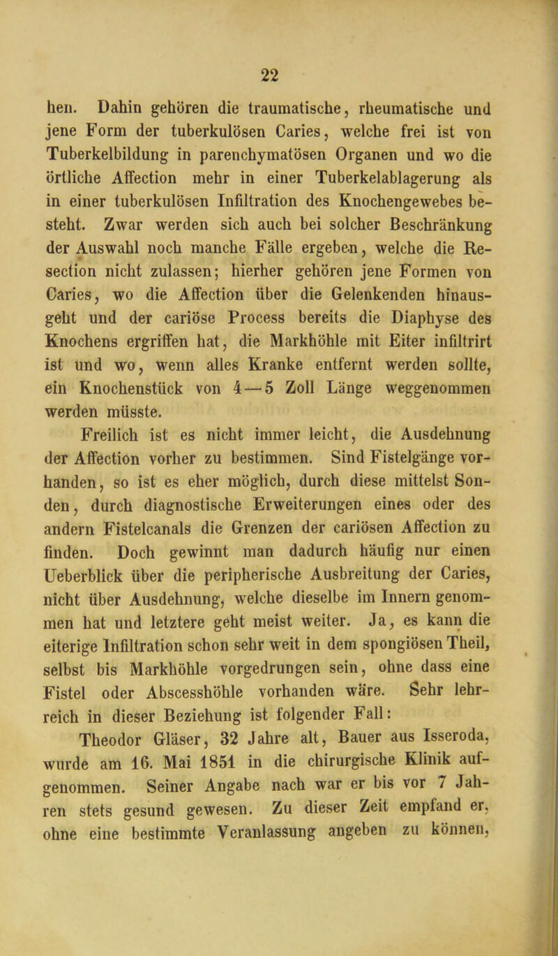 heil. Dahin gehören die traumatische, rheumatische und jene Form der tuberkulösen Caries, welche frei ist von Tuberkelbildung in parenchymatösen Organen und wo die örtliche Affection mehr in einer Tuberkelablagerung als in einer tuberkulösen Infiltration des Knochengewebes be- steht. Zwar werden sich auch bei solcher Beschränkung der Auswahl noch manche Fälle ergeben, welche die Re- section nicht zulassen; hierher gehören jene Formen von Caries, wo die Affection über die Gelenkenden hinaus- geht und der cariöse Process bereits die Diaphyse des Knochens ergriffen hat, die Markhöhle mit Eiter infiltrirt ist und wo, wenn alles Kranke entfernt werden sollte, ein Knochenstück von 4 — 5 Zoll Länge weggenommen werden müsste. Freilich ist es nicht immer leicht, die Ausdehnung der Affection vorher zu bestimmen. Sind Fistelgänge vor- handen , so ist es eher möglich, durch diese mittelst Son- den, durch diagnostische Erweiterungen eines oder des andern Fistelcanals die Grenzen der cariösen Affection zu finden. Doch gewinnt man dadurch häufig nur einen Ueberblick über die peripherische Ausbreitung der Caries, nicht über Ausdehnung, welche dieselbe im Innern genom- men hat und letztere geht meist weiter. Ja, es kann die eiterige Infiltration schon sehr weit in dem spongiösen Theil, selbst bis Markhöhle vorgedrungen sein, ohne dass eine Fistel oder Abscesshöhle vorhanden wäre. Sehr lehr- reich in dieser Beziehung ist folgender Fall: Theodor Gläser, 32 Jahre alt, Bauer aus Isseroda, wurde am 16. Mai 1851 in die chirurgische Klinik auf- genommen. Seiner Angabe nach war er bis vor 7 Jah- ren stets gesund gewesen. Zu dieser Zeit empfand er, ohne eine bestimmte Veranlassung angeben zu können.