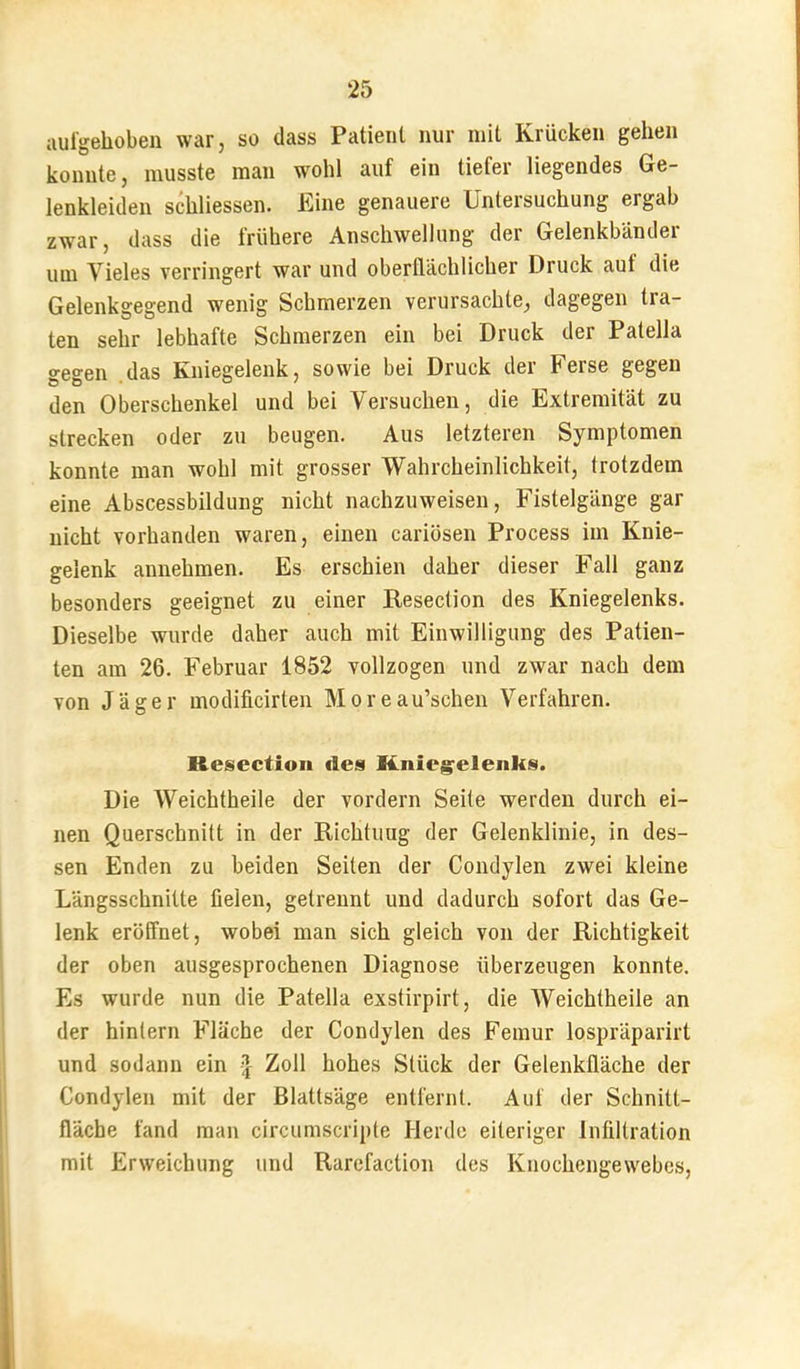 aulgehoben war, so dass Patient nur mit Krücken gehen konnte, musste man wohl auf ein tiefer liegendes Ge- lenkleiden schliessen. Eine genauere Untersuchung ergab zwar, dass die frühere Anschwellung der Gelenkbänder um Vieles verringert war und oberflächlicher Druck aut die Gelenkgegend wenig Schmerzen verursachte, dagegen tra- ten sehr lebhafte Schmerzen ein bei Druck der Patella gegen .das Kniegelenk, sowie bei Druck der Ferse gegen den Oberschenkel und bei Versuchen, die Extremität zu strecken oder zu beugen. Aus letzteren Symptomen konnte man wohl mit grosser Wahrcheinlichkeit, trotzdem eine Abscessbildung nicht nachzuweisen, Fistelgänge gar nicht vorhanden waren, einen cariösen Process im Knie- gelenk annehmen. Es erschien daher dieser Fall ganz besonders geeignet zu einer Resection des Kniegelenks. Dieselbe wurde daher auch mit Einwilligung des Patien- ten am 26. Februar 1852 vollzogen und zwar nach dem von Jäger modificirten M o r e au’schen Verfahren. Resection des Knieg'elenks. Die Weichtheile der vordem Seite werden durch ei- nen Querschnitt in der Richtiiug der Gelenklinie, in des- sen Enden zu beiden Seiten der Condylen zwei kleine Längsschnitte üelen, getrennt und dadurch sofort das Ge- lenk eröffnet, wobei man sich gleich von der Richtigkeit der oben ausgesprochenen Diagnose überzeugen konnte. Es wurde nun die Patella exstirpirt, die Weichtheile an der hinlern Fläche der Condylen des Femur lospräparirt und sodann ein J Zoll hohes Stück der Gelenkfläche der Condylen mit der Blattsäge entfernt. Auf der Schnitt- fläche fand man circumscripte Herde eiteriger Infiltration mit Erweichung und Rarefaction des Knochengewebes,