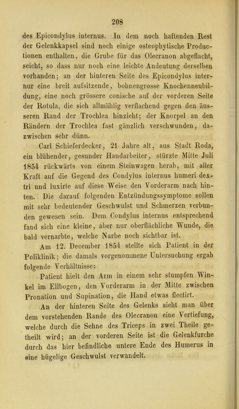 des Epicondylus internus. In dem noch haftenden Rest der Gelenkkapsel sind noch einige osteophytische Produc- tionen enthalten, die Grube für das Olecranon abgeflacht, seicht, so dass nur noch eine leichte Andeutung derselben vorhanden; an der hinteren Seite des Epicondylus inter- nur eine breit aufsitzende, bohnengrosse Knochenneubil- dung, eine noch grössere conische auf der vorderen Seite der Rotula, die sich allniählig verflachend gegen den äus- seren Rand der Trochlea hinzieht; der Knorpel an den Rändern der Trochlea fast gänzlich verschwunden, da- zwischen sehr dünn. Carl Schieferdecker, 21 Jahre alt, aus Stadt Roda, ein blühender, gesunder Handarbeiter, stürzte Mitte Juli 1854 rückwärts von einem Steinwagen herab, mit aller Kraft auf die Gegend des Condylus internus humeri dex- tri und luxirte auf diese Weise den Vorderarm nach hin- ten. Die darauf folgenden Entzündungssymptome sollen mit sehr bedeutender Geschwulst und Schmerzen verbun- den gewesen sein. Dem Condylus internus entsprechend fand sich eine kleine, aber nur oberflächliche W'unde, die bald vernarbte, welche Narbe noch sichtbar ist. Am 12. December 1854 stellte sich Patient in der Poliklinik; die damals vorgenommene Untersuchung ergab folgende Verhältnisse: Patient hielt den Arm in einem sehr stumpfen Win- kel im Ellbogen, den Vorderarm in der Mitte zwischen Pronation und Supination, die Hand etwas flectirt. An der hinteren Seite des Gelenks sieht man über dem vorstehenden Rande des Olecranon eine Vertiefung, welche durch die Sehne des Triceps in zwei Theile ge- theilt wird; an der vorderen Seite ist die Gelenkfurche durch das hier befindliche untere Ende des Humerus in eine hügelige Geschwulst verwandelt.