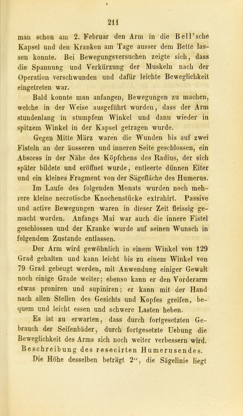 man schon am 2. Februar den Arm in die ßeH’sche Kapsel und den Kranken am Tage ausser dem Bette las- sen konnte. Bei Bewegungsversuchen zeigte sich, dass die Spannung und Verkürzung der Muskeln nach der Operation verschwunden und dafür leichte Beweglichkeit eingetreten war. Bald konnte man anfangen, Bewegungen zu machen, welche in der Weise ausgeführt wurden, dass der Arm stundenlang in stumpfem Winkel und dann wieder in spitzem Winkel in der Kapsel getragen wurde. Gegen Mitte März waren die Wunden bis auf zwei Fisteln an der äusseren und inneren Seite geschlossen, ein Abscess in der Nähe des Köpfchens des Radius, der sich später bildete und eröffnet wurde, entleerte dünnen Eiter und ein kleines Fragment von der Sägefläche des Humerus. Im Laufe des folgenden Monats wurden noch meh- rere kleine necrotische Knochenstücke extrahirt. Passive und active Bewegungen waren in dieser Zeit fleissig ge- macht worden. Anfangs Mai war auch die innere Fistel geschlossen und der Kranke wurde auf seinen Wunsch in folgendem Zustande entlassen. Der Arm wird gewöhnlich in einem Winkel von 129 Grad gehalten und kann leicht bis zu einem Winkel von 79 Grad gebeugt werden, mit Anwendung einiger Gewalt noch einige Grade weiter; ebenso kann er den Vorderarm etwas proniren und supiniren; er kann mit der Hand nach allen Stellen des Gesichts und Kopfes greifen, be- quem und leicht essen und schwere Lasten heben. Es ist zu erwarten, dass durch fortgesetzten Ge- brauch der Seifenbäder, durch fortgesetzte Hebung die Beweglichkeit des Arms sich noch weiter verbessern wird. Beschreibung des resecirten Humerusendes. Die Höhe desselben beträgt 2'% die Sägelinie liegt