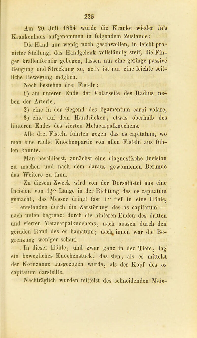 Am 20. Juli 1854 wurde die Kranke wieder in’s Krankenhaus aufgenommen in folgendem Zustande: Die Hand nur wenig noch geschwollen, in leicht pro- nirter Stellung, das Handgelenk vollständig steif, die Fin- ger krallenförmig gebogen, lassen nur eine geringe passive Beugung und Streckung zu, activ ist nur eine leichte seit- liche Bewegung möglich. Noch bestehen drei Fisteln: 1) am unteren Ende der Volarseite des Radius ne- ben der Arterie, 2) eine in der Gegend des ligamentum carpi volare, 3) eine auf dem Handrücken, etwas oberhalb des hinteren Endes des vierten Metacarpalknochens. Alle drei Fisteln führten gegen das os capitatum, wo man eine rauhe Knochenpartie von allen Fisteln aus füh- len konnte. Man beschliesst, zunächst eine diagnostische Incision zu machen und nach dem daraus gewonnenen Befunde das Weitere zu thun. Zu diesem Zweck wird von der Dorsalfistel aus eine Incision von 1^ Länge in der Richtung des os capitatum gemacht, das Messer dringt fast 1'' tief in eine Höhle, — entstanden durch die Zerstörung des os capitatum — nach unten begrenzt durch die hinteren Enden des dritten und vierten Metacarpalknochens, nach aussen durch den geraden Rand des os hamatum; nacl^ innen war die Be- grenzung weniger scharf. In dieser Höhle, und zwar ganz in der Tiefe, lag ein bewegliches Knochenstück, das sich, als es mittelst der Kornzange ausgezogen wurde, als der Kopf des os capitatum darstellte. Nachträglich wurden mittelst des schneidenden Meis-