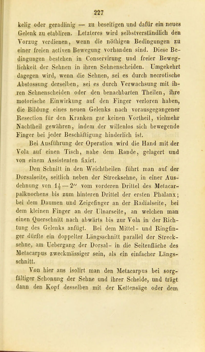 kelig oder geradlinig — zu beseiligen und dafür ein neues Gelenk zu etabliren. Letzteres wird selbstverständlich den Vorzug verdienen, wenn die nöthigen Bedingungen zu einer freien activen Bewegung vorhanden sind. Diese Be- dingungen bestehen in Conservirung und freier Beweg- lichkeit der Sehnen in ihren Sehnenscheiden. Umgekehrt dagegen wird, wenn die Sehnen, sei es durch necrotische Abstossung derselben, sei es durch Verwachsung mit ih- ren Sehnenscheiden oder den benachbarten Theilen, ihre motorische Einwirkung auf den Finger verloren haben, die Bildung eines neuen Gelenks nach vorausgegangener Resection für den Kranken gar keinen Vortheil, vielmehr Nachtheil gewähren, indem der willenlos sich bewegende Finger bei jeder Beschäftigung hinderlich ist. Bei Ausführung der Operation wird die Hand mit der Vola auf einen Tisch, nahe dem Rande, gelagert und von einem Assistenten flxirt. Den Schnitt in den Weichtheilen führt man auf der Dorsalseite, seitlich neben der Strecksehne, in einer Aus- dehnung von 1^ — 1 vom vorderen Drittel des Metacar- palknochens bis zum hinteren Drittel der ersten Phalanx; bei dem Daumen und Zeigefinger an der Radialseite, bei dem kleinen Finger an der Ulnarseite, an welchen man einen Querschnitt nach abwärts bis zur Vola in der Rich- tung des Gelenks anfügt. Bei dem Mittel- und Ringfin- ger dürfte ein doppelter Längsschnitt parallel der Streck- sehne, am Uebergang der Dorsal- in die Seitenfläche des Metacarpus zweckmässiger sein, als ein einfacher Längs- schnitt. Von hier aus isolirt man den Metacarpus bei sorg- fältiger Schonung der Sehne und ihrer Scheide, und trägt dann den Kopf desselben mit der Kettensäge oder dem