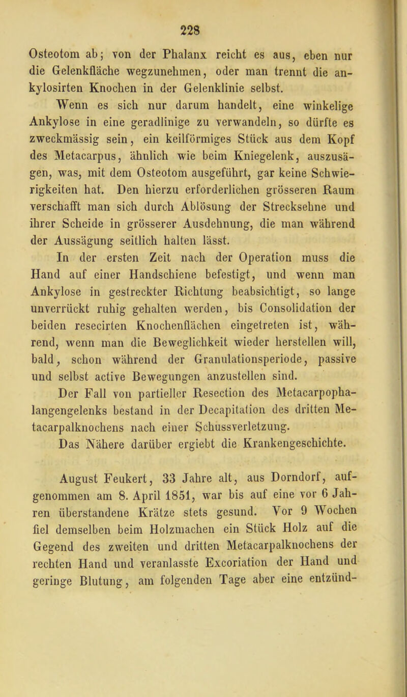 Osteotom ab; von der Phalanx reicht es aus, eben nur die Gelenklläche wegzunehmen, oder man trennt die an- kylosirten Knochen in der Gelenklinie selbst. Wenn es sich nur darum handelt, eine winkelige Ankylose in eine geradlinige zu verwandeln, so dürfte es zweckmässig sein, ein keilförmiges Stück aus dem Kopf des Metacarpus, ähnlich wie beim Kniegelenk, auszusä- gen, was, mit dem Osteotom ausgeführt, gar keine Schwie- rigkeiten hat. Den hierzu erforderlichen grösseren Raum verschafft man sich durch Ablösung der Strecksehne und ihrer Scheide in grösserer Ausdehnung, die man während der Aussägung seitlich halten lässt. In der ersten Zeit nach der Operation muss die Hand auf einer Handschiene befestigt, und wenn man Ankylose in gestreckter Richtung beabsichtigt, so lange unverrückt ruhig gehalten werden, bis Consolidation der beiden resecirten Knochenflächen eingetreten ist, wäh- rend, wenn man die Beweglichkeit wieder herstellen will, bald, schon während der Granulationsperiode, passive und selbst active Bewegungen anzustellen sind. Der Fall von partieller Resection des Metacarpopha- langengelenks bestand in der Decapitation des dritten Me- tacarpalknochens nach einer Schussverletzung. Das Nähere darüber ergiebt die Krankengeschichte. August Feukert, 33 Jahre alt, aus Dorndort, auf- genommen am 8. April 1851, war bis auf eine vor 6 Jah- ren überstandene Krätze stets gesund. Vor 9 Wochen fiel demselben beim Holzmachen ein Stück Holz auf die Gegend des zweiten und dritten Metacarpalknochens der rechten Hand und veranlasste Excoriation der Hand und geringe Blutung, am folgenden Tage aber eine entzünd-