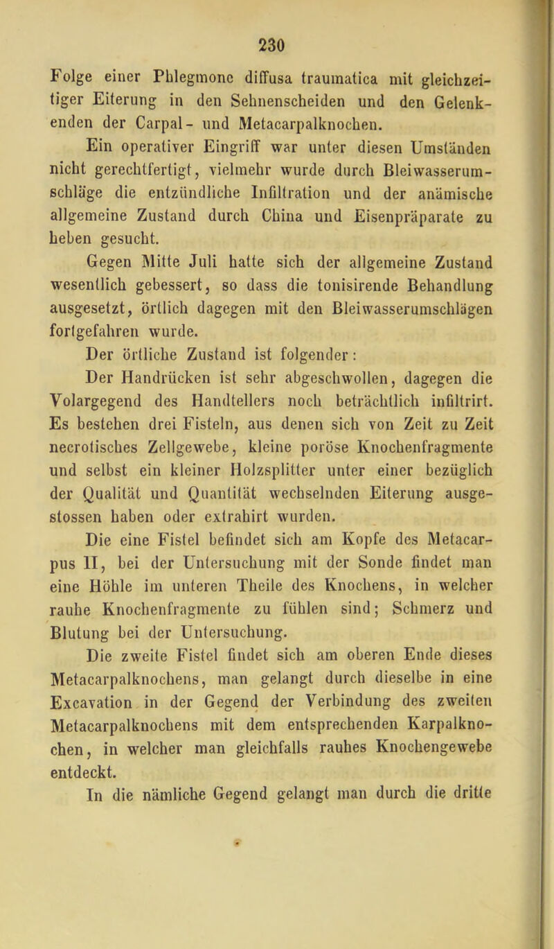 Folge einer Phlegmone diffusa traumatica mit gleichzei- tiger Eiterung in den Sehnenscheiden und den Gelenk- enden der Carpal- und Metacarpalknochen. Ein operativer Eingriff war unter diesen Umständen nicht gerechtfertigt, vielmehr wurde durch Bleiwasserum- schläge die entzündliche Infiltration und der anämische allgemeine Zustand durch China und Eisenpräparate zu heben gesucht. Gegen Mitte Juli hatte sich der allgemeine Zustand wesentlich gebessert, so dass die tonisirende Behandlung ausgesetzt, örtlich dagegen mit den Bleiwasserumschlägen forlgefahreu wurde. Der örtliche Zustand ist folgender: Der Handrücken ist sehr abgeschwollen, dagegen die Volargegend des Handtellers noch beträchtlich infiltrirt. Es bestehen drei Fisteln, aus denen sich von Zeit zu Zeit necrotisches Zellgewebe, kleine poröse Knochenfragmente und selbst ein kleiner Holzsplitter unter einer bezüglich der Qualität und Quantität wechselnden Eiterung ausge- stossen haben oder exlrahirt wurden. Die eine Fistel befindet sich am Kopfe des Metacar- pus II, bei der Untersuchung mit der Sonde findet man eine Höhle im unteren Theile des Knochens, in welcher rauhe Knochenfragmente zu fühlen sind; Schmerz und Blutung bei der Untersuchung. Die zweite Fistel findet sich am oberen Ende dieses Metacarpalknochens, man gelangt durch dieselbe in eine Excavation in der Gegend der Verbindung des zweiten Metacarpalknochens mit dem entsprechenden Karpalkno- chen, in welcher man gleichfalls rauhes Knochengewebe entdeckt. In die nämliche Gegend gelangt man durch die dritte