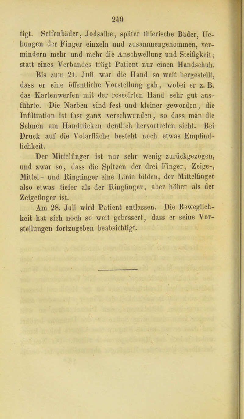tigt. Seifenbäder, Jodsalbe, später Ihierische Bäder, He- bungen der Finger einzeln und zusammengenommen, ver- mindern mehr und mehr die Anschwellung und Steifigkeit; statt eines Verbandes trägt Patient nur einen Handschuh. Bis zum 21. Juli war die Hand so weit hergestellt, dass er eine öffentliche Vorstellung gab, wobei er z. B. das Kartenwerfen mit der resecirten Hand sehr gut aus- führte. Die Narben sind fest und kleiner geworden, die Infiltration ist fast ganz verschwunden, so dass man die Sehnen am Handrücken deutlich hervortreten sieht. Bei Druck auf die Volarfläche besteht noch etwas Empfind- lichkeit. Der Mittelfinger ist nur sehr wenig zurückgezogen, und zwar so, dass die Spitzen der drei Finger, Zeige-, Mittel- und Ringfinger eine Linie bilden, der Mittelfinger also etwas tiefer als der Ringfinger, aber höher als der Zeigefinger ist. Am 28. Juli wird Patient entlassen. Die Beweglich- keit hat sich noch so weit gebessert, dass er seine Vor- stellungen fortzugeben beabsichtigt.
