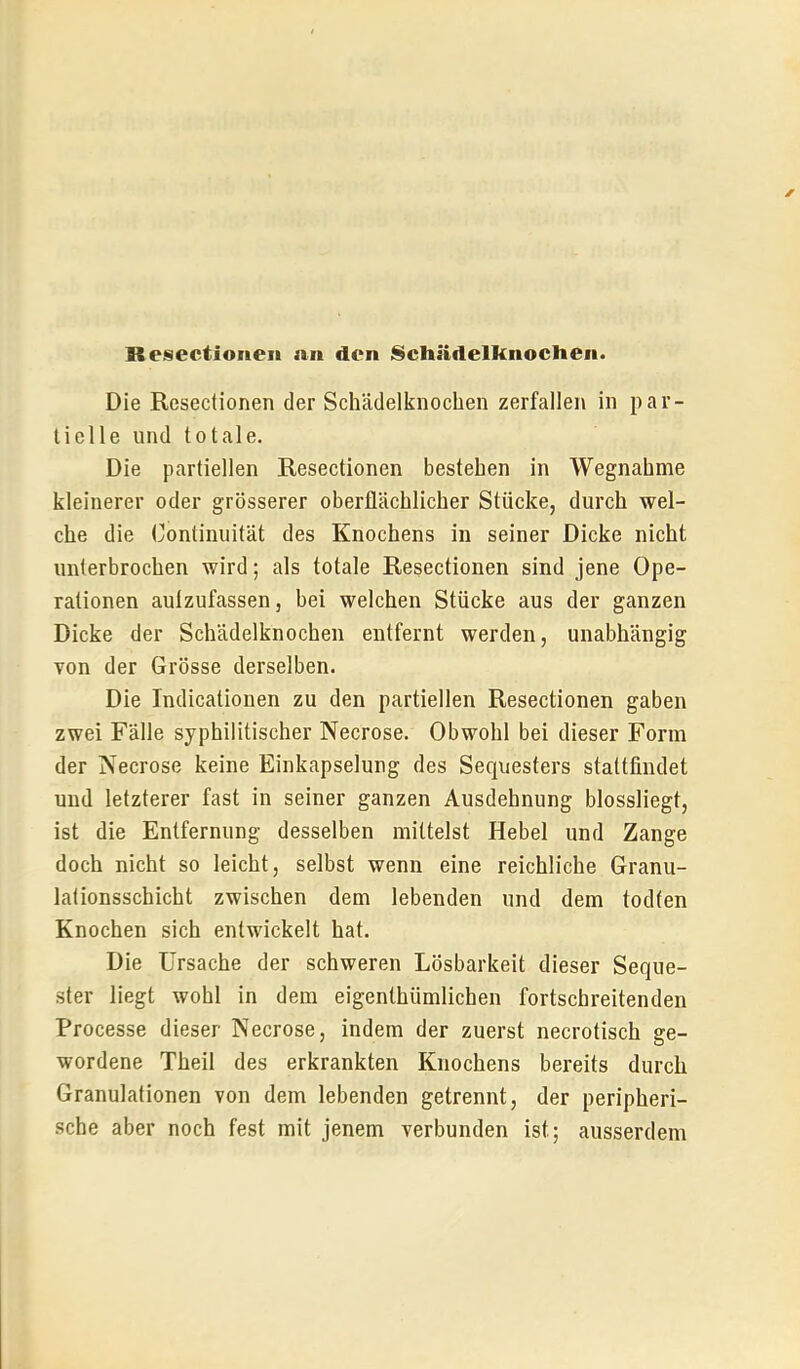 Die Resectionen der Schädelknochen zerfallen in par- tielle und totale. Die partiellen Resectionen bestehen in Wegnahme kleinerer oder grösserer oberflächlicher Stücke, durch wel- che die Continiiität des Knochens in seiner Dicke nicht unterbrochen wird; als totale Resectionen sind jene Ope- rationen autzufassen, bei welchen Stücke aus der ganzen Dicke der Schädelknochen entfernt werden, unabhängig von der Grösse derselben. Die Indicationen zu den partiellen Resectionen gaben zwei Fälle syphilitischer Necrose. Obwohl bei dieser Form der Necrose keine Einkapselung des Sequesters stattfindet und letzterer fast in seiner ganzen Ausdehnung blossliegt, ist die Entfernung desselben mittelst Hebel und Zange doch nicht so leicht, selbst wenn eine reichliche Granu- lalionsschicht zwischen dem lebenden und dem todten Knochen sich entwickelt hat. Die Ursache der schweren Lösbarkeit dieser Seque- ster liegt wohl in dem eigenthümlichen fortschreitenden Processe dieser Necrose, indem der zuerst necrotisch ge- wordene Theil des erkrankten Knochens bereits durch Granulationen von dem lebenden getrennt, der peripheri- sche aber noch fest mit jenem verbunden ist; ausserdem