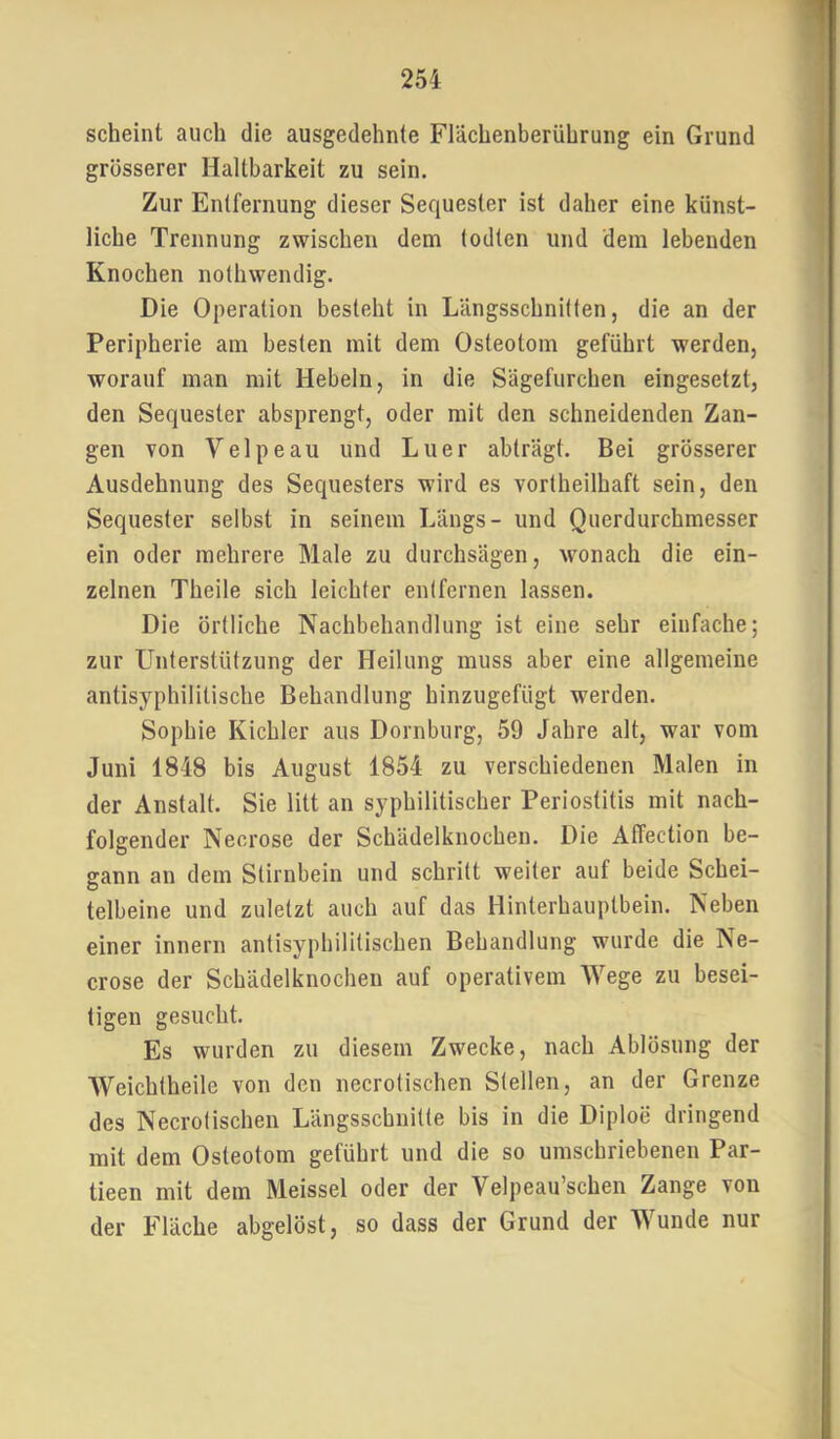 scheint auch die ausgedehnte Flächenberührung ein Grund grösserer Haltbarkeit zu sein. Zur Entfernung dieser Sequester ist daher eine künst- liche Trennung zwischen dem (odten und dem lebenden Knochen nothwendig. Die Operation besteht in Längsschnitten, die an der Peripherie am besten mit dem Osteotom geführt werden, worauf man mit Hebeln, in die Sägefurchen eingesetzt, den Sequester absprengt, oder mit den schneidenden Zan- gen von Velpe au und Luer abträgt. Bei grösserer Ausdehnung des Sequesters wird es vortheilhaft sein, den Sequester selbst in seinem Längs- und Querdurchmesser ein oder mehrere Male zu durchsägen, wonach die ein- zelnen Theile sich leichter entfernen lassen. Die örtliche Nachbehandlung ist eine sehr einfache; zur LFnterstützung der Heilung muss aber eine allgemeine antisyphililische Behandlung hinzugefügt werden. Sophie Kichler aus Dornburg, 59 Jahre alt, war vom Juni 1848 bis August 1854 zu verschiedenen Malen in der Anstalt. Sie litt an syphilitischer Periostitis mit nach- folgender Necrose der Schädelknochen. Die Affection be- gann an dem Stirnbein und schritt weiter auf beide Schei- telbeine und zuletzt auch auf das Hinterhauptbein. Neben einer innern antisyphilitischen Behandlung wurde die Ne- crose der Schädelknochen auf operativem Wege zu besei- tigen gesucht. Es wurden zu diesem Zwecke, nach Ablösung der Weichtheile von den necrotischen Stellen, an der Grenze des Necrotischen Längsschnitte bis in die Diploe dringend mit dem Osteotom geführt und die so umschriebenen Par- tieen mit dem Meissei oder der Velpeau’schen Zange von der Fläche abgelöst, so dass der Grund der Wunde nur