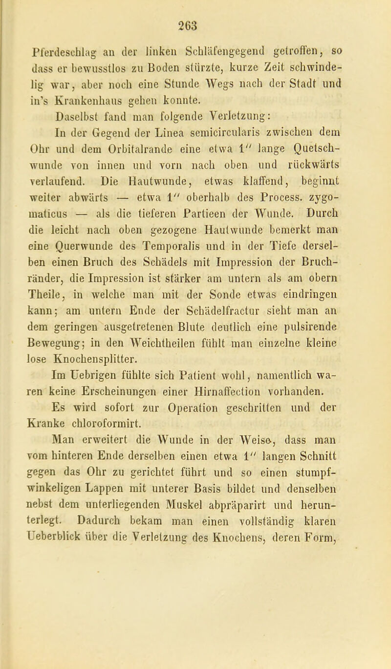 Pferdeschlag an der linken SchUifengegend getroffen, so dass er bewusstlos zu Boden stürzte, kurze Zeit schwinde- lig war, aber noch eine Stunde Wegs nach der Stadt und in’s Krankenhaus gehen konnte. Daselbst fand inan folgende Verletzung: In der Gegend der Linea semicircularis zwischen dem Ohr und dem Orbitalrande eine etwa i“ lange Quetsch- wunde von innen und vorn nach oben und rückwärts verlaufend. Die Hautwunde, etwas klaffend, beginnt weiter abwärts — etwa 1 oberhalb des Process. zygo- maticus — als die tieferen Partieen der Wunde. Durch die leicht nach oben gezogene Hautwunde bemerkt man eine Querwunde des Temporalis und in der Tiefe dersel- ben einen Bruch des Schädels mit Impression der Bruch- ränder, die Impression ist stärker am untern als am obern Theile, in welche man mit der Sonde etwas eindringen kann; am untern Ende der Schädelfractur sieht man an dem geringen ausgetretenen Blute deutlich eine pulsirende Bewegung; in den Weichtheilen fühlt man einzelne kleine lose Knochensplitter. Im üebrigen fühlte sich Patient wohl, namentlich wa- ren keine Erscheinungen einer Hirnaffection vorhanden. Es wird sofort zur Operation geschritten und der Kranke chloroformirt. Man erweitert die Wunde in der Weise, dass man vom hinteren Ende derselben einen etwa i“ langen Schnitt gegen das Ohr zu gerichtet führt und so einen stumpf- winkeligen Lappen mit unterer Basis bildet und denselben nebst dem unterliegenden Muskel abpräparirt und herun- terlegt. Dadurch bekam man einen vollständig klaren üeberblick über die Verletzung des Knochens, deren Form,