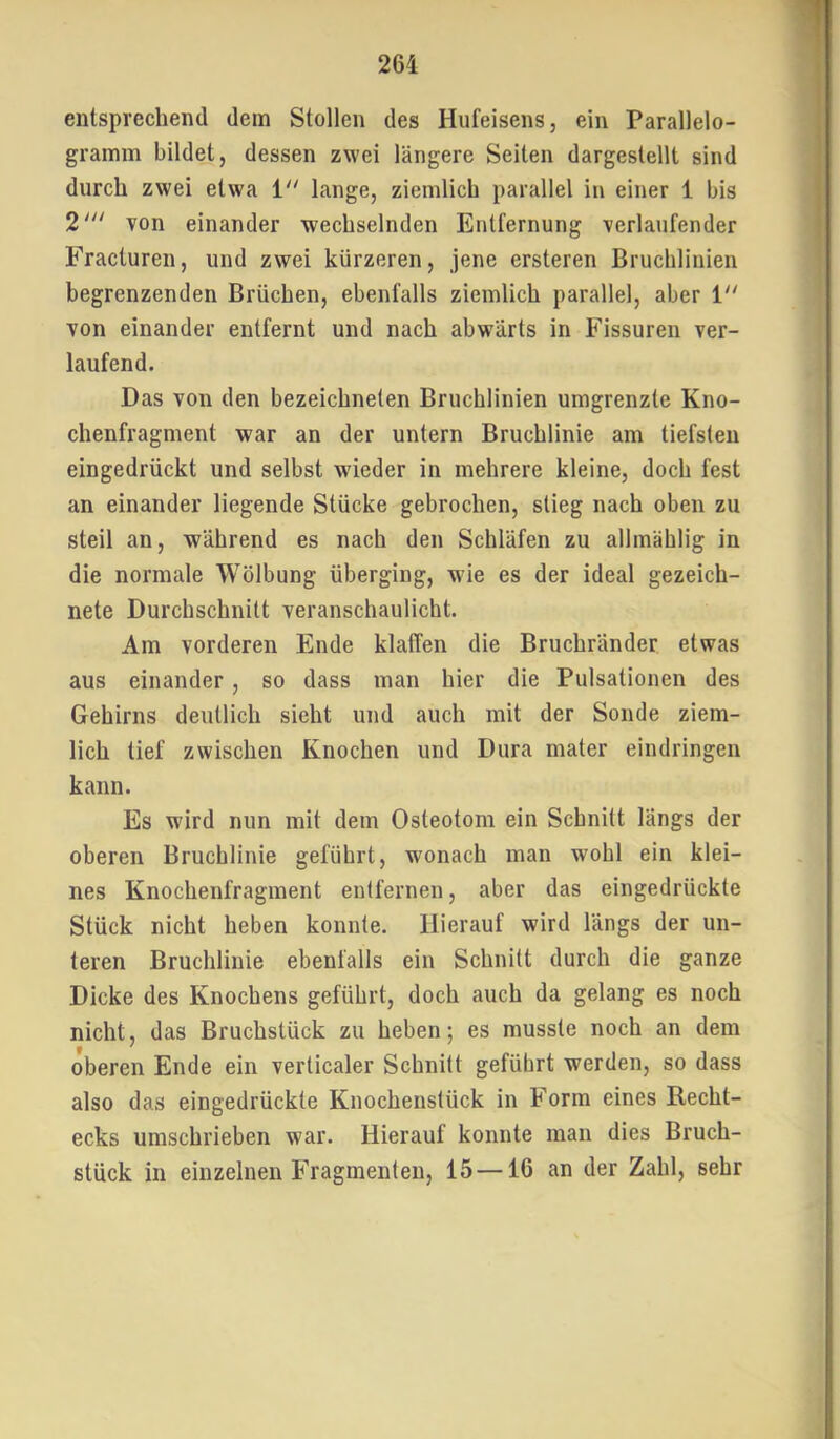 entsprechend dem Stollen des Hufeisens, ein Parallelo- gramm bildet, dessen zwei längere Seiten dargestellt sind durch zwei etwa i“ lange, ziemlich parallel in einer 1 bis 2' von einander wechselnden Entfernung verlaufender Fracturen, und zwei kürzeren, jene ersteren Bruchlinien begrenzenden Brüchen, ebenfalls ziemlich parallel, aber V von einander entfernt und nach abwärts in Fissuren ver- laufend. Das von den bezeichneten Bruchlinien umgrenzte Kno- chenfragment war an der untern Bruchlinie am tiefsten eingedrückt und selbst wieder in mehrere kleine, doch fest an einander liegende Stücke gebrochen, stieg nach oben zu steil an, während es nach den Schläfen zu allmählig in die normale Wölbung überging, w’ie es der ideal gezeich- nete Durchschnitt veranschaulicht. Am vorderen Ende klaffen die Bruchränder etwas aus einander, so dass man hier die Pulsationen des Gehirns deutlich sieht und auch mit der Sonde ziem- lich tief zwischen Knochen und Dura mater eindringen kann. Es wird nun mit dem Osteotom ein Schnitt längs der oberen Bruchlinie geführt, wonach man wohl ein klei- nes Knochenfragment entfernen, aber das eingedrückte Stück nicht heben konnte. Hierauf wird längs der un- teren Bruchlinie ebenfalls ein Schnitt durch die ganze Dicke des Knochens geführt, doch auch da gelang es noch nicht, das Bruchstück zu heben; es musste noch an dem oberen Ende ein verticaler Schnitt geführt werden, so dass also das eingedrückte Knochenstück in Form eines Recht- ecks umschrieben war. Hierauf konnte man dies Bruch- stück in einzelnen Fragmenten, 15—16 an der Zahl, sehr