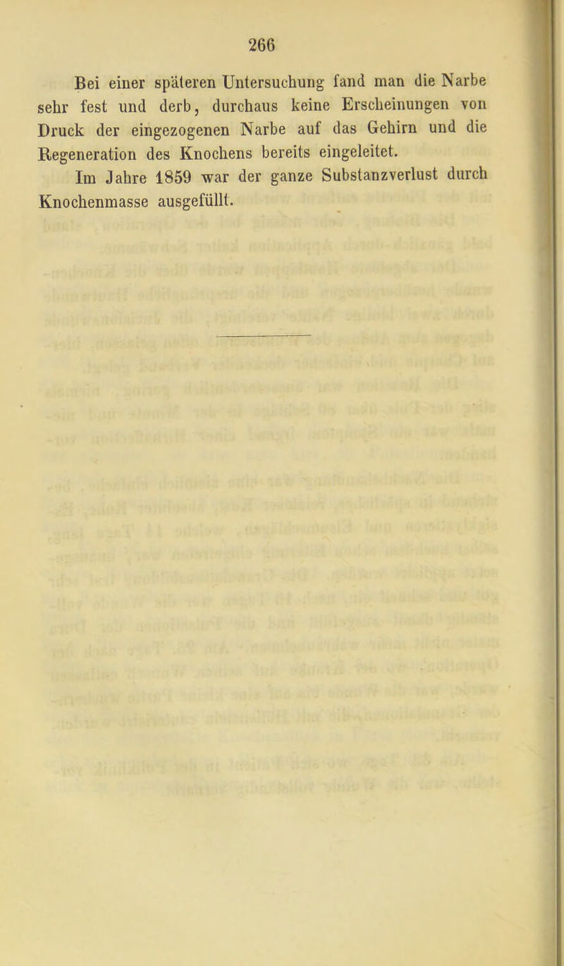 Bei einer späteren Untersuchung fand man die Narbe sehr fest und derb, durchaus keine Erscheinungen von Druck der eingezogenen Narbe auf das Gehirn und die Regeneration des Knochens bereits eingeleitet. Im Jahre 1859 war der ganze Substanzverlust durch Knochenmasse ausgefüllt.